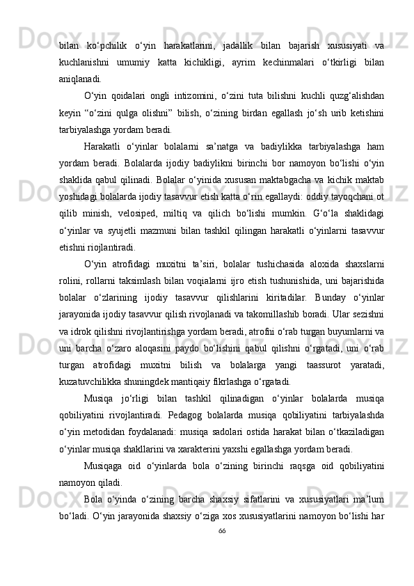 bilan   ko‘pchilik   o‘yin   harakatlarini,   jadallik   bilan   bajarish   xususiyati   va
kuchlanishni   umumiy   katta   kichikligi,   ayrim   kechinmalari   o‘tkirligi   bilan
aniqlanadi. 
O‘yin   qoidalari   ongli   intizomini,   o‘zini   tuta   bilishni   kuchli   quzg‘alishdan
keyin   “o‘zini   qulga   olishni”   bilish,   o‘zining   birdan   egallash   jo‘sh   urib   ketishini
tarbiyalashga yordam beradi. 
Harakatli   o‘yinlar   bolalarni   sa’natga   va   badiylikka   tarbiyalashga   ham
yordam   beradi.   Bolalarda   ijodiy   badiylikni   birinchi   bor   namoyon   bo‘lishi   o‘yin
shaklida   qabul   qilinadi.   Bolalar   o‘yinida   xususan   maktabgacha   va   kichik   maktab
yoshidagi bolalarda ijodiy tasavvur etish katta o‘rin egallaydi: oddiy tayoqchani ot
qilib   minish,   velosiped,   miltiq   va   qilich   bo‘lishi   mumkin.   G‘o‘la   shaklidagi
o‘yinlar   va   syujetli   mazmuni   bilan   tashkil   qilingan   harakatli   o‘yinlarni   tasavvur
etishni riojlantiradi. 
O‘yin   atrofidagi   muxitni   ta’siri,   bolalar   tushichasida   aloxida   shaxslarni
rolini,   rollarni   taksimlash   bilan   voqialarni   ijro   etish   tushunishida,   uni   bajarishida
bolalar   o‘zlarining   ijodiy   tasavvur   qilishlarini   kiritadilar.   Bunday   o‘yinlar
jarayonida ijodiy tasavvur qilish rivojlanadi va takomillashib boradi. Ular sezishni
va idrok qilishni rivojlantirishga yordam beradi, atrofni o‘rab turgan buyumlarni va
uni   barcha   o‘zaro   aloqasini   paydo   bo‘lishini   qabul   qilishni   o‘rgatadi,   uni   o‘rab
turgan   atrofidagi   muxitni   bilish   va   bolalarga   yangi   taassurot   yaratadi,
kuzatuvchilikka shuningdek mantiqaiy fikrlashga o‘rgatadi. 
Musiqa   jo‘rligi   bilan   tashkil   qilinadigan   o‘yinlar   bolalarda   musiqa
qobiliyatini   rivojlantiradi.   Pedagog   bolalarda   musiqa   qobiliyatini   tarbiyalashda
o‘yin   metodidan   foydalanadi:   musiqa   sadolari   ostida   harakat   bilan   o‘tkaziladigan
o‘yinlar musiqa shakllarini va xarakterini yaxshi egallashga yordam beradi. 
Musiqaga   oid   o‘yinlarda   bola   o‘zining   birinchi   raqsga   oid   qobiliyatini
namoyon qiladi. 
Bola   o‘yinda   o‘zining   barcha   shaxsiy   sifatlarini   va   xususiyatlari   ma’lum
bo‘ladi. O‘yin jarayonida shaxsiy o‘ziga xos xususiyatlarini namoyon bo‘lishi har
66 