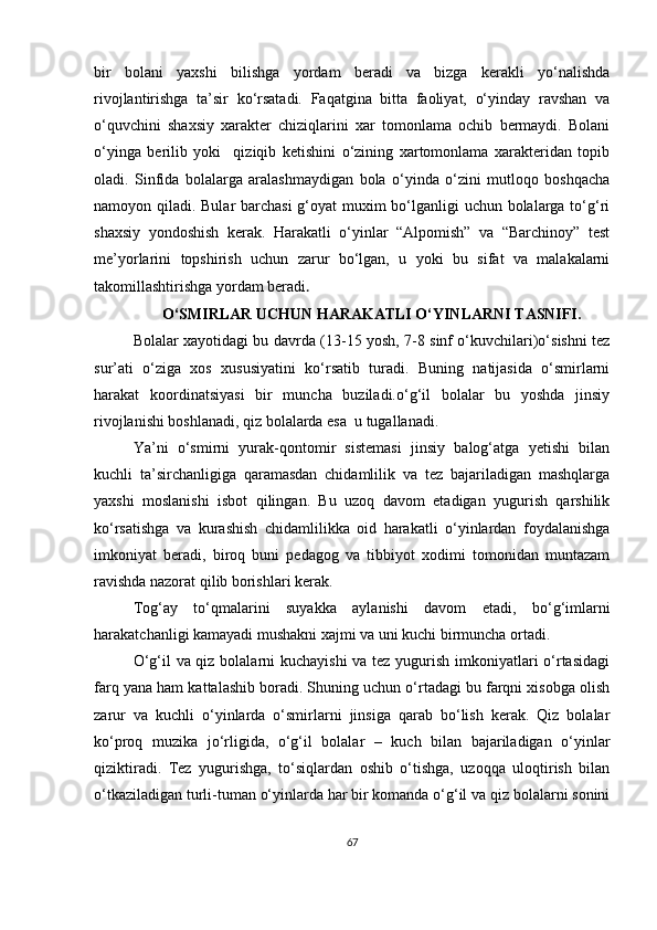 bir   bolani   yaxshi   bilishga   yordam   beradi   va   bizga   kerakli   yo‘nalishda
rivojlantirishga   ta’sir   ko‘rsatadi.   Faqatgina   bitta   faoliyat,   o‘yinday   ravshan   va
o‘quvchini   shaxsiy   xarakter   chiziqlarini   xar   tomonlama   ochib   bermaydi.   Bolani
o‘yinga   berilib   yoki     qiziqib   ketishini   o‘zining   xartomonlama   xarakteridan   topib
oladi.   Sinfida   bolalarga   aralashmaydigan   bola   o‘yinda   o‘zini   mutloqo   boshqacha
namoyon qiladi. Bular barchasi  g‘oyat  muxim bo‘lganligi  uchun bolalarga to‘g‘ri
shaxsiy   yondoshish   kerak.   Harakatli   o‘yinlar   “Alpomish”   va   “Barchinoy”   test
me’yorlarini   topshirish   uchun   zarur   bo‘lgan,   u   yoki   bu   sifat   va   malakalarni
takomillashtirishga yordam beradi .
O‘SMIRLAR UCHUN HARAKATLI O‘YINLARNI TASNIFI.
Bolalar xayotidagi bu davrda (13-15 yosh, 7-8 sinf o‘kuvchilari)o‘sishni tez
sur’ati   o‘ziga   xos   xususiyatini   ko‘rsatib   turadi.   Buning   natijasida   o‘smirlarni
harakat   koordinatsiyasi   bir   muncha   buziladi.o‘g‘il   bolalar   bu   yoshda   jinsiy
rivojlanishi boshlanadi, qiz bolalarda esa  u tugallanadi.
Ya’ni   o‘smirni   yurak-qontomir   sistemasi   jinsiy   balog‘atga   yetishi   bilan
kuchli   ta’sirchanligiga   qaramasdan   chidamlilik   va   tez   bajariladigan   mashqlarga
yaxshi   moslanishi   isbot   qilingan.   Bu   uzoq   davom   etadigan   yugurish   qarshilik
ko‘rsatishga   va   kurashish   chidamlilikka   oid   harakatli   o‘yinlardan   foydalanishga
imkoniyat   beradi,   biroq   buni   pedagog   va   tibbiyot   xodimi   tomonidan   muntazam
ravishda nazorat qilib borishlari kerak.
Tog‘ay   to‘qmalarini   suyakka   aylanishi   davom   etadi,   bo‘g‘imlarni
harakatchanligi kamayadi mushakni xajmi va uni kuchi birmuncha ortadi. 
O‘g‘il va qiz bolalarni kuchayishi  va tez yugurish imkoniyatlari  o‘rtasidagi
farq yana ham kattalashib boradi. Shuning uchun o‘rtadagi bu farqni xisobga olish
zarur   va   kuchli   o‘yinlarda   o‘smirlarni   jinsiga   qarab   bo‘lish   kerak.   Qiz   bolalar
ko‘proq   muzika   jo‘rligida,   o‘g‘il   bolalar   –   kuch   bilan   bajariladigan   o‘yinlar
qiziktiradi.   Tez   yugurishga,   to‘siqlardan   oshib   o‘tishga,   uzoqqa   uloqtirish   bilan
o‘tkaziladigan turli-tuman o‘yinlarda har bir komanda o‘g‘il va qiz bolalarni sonini
67 