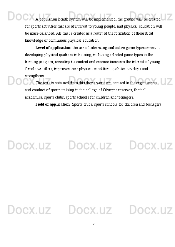 A population health system will be implemented, the ground will be created 
for sports activities that are of interest to young people, and physical education will
be mass-balanced. All this is created as a result of the formation of theoretical 
knowledge of continuous physical education.
Level of application:  the use of interesting and active game types aimed at 
developing physical qualities in training, including selected game types in the 
training program, revealing its content and essence increases the interest of young 
female wrestlers, improves their physical condition, qualities develops and 
strengthens.
The results obtained from this thesis work can be used in the organization 
and conduct of sports training in the college of Olympic reserves, football 
academies, sports clubs, sports schools for children and teenagers.
Field of application:  Sports clubs, sports schools for children and teenagers.
7 