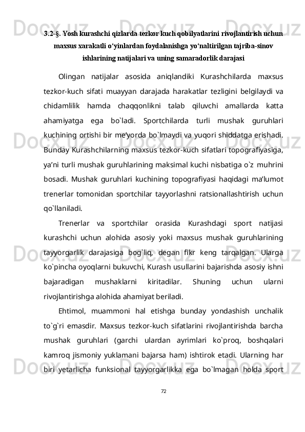 3.2- §.  Yosh kurashchi qizlarda tezkor kuch qobilyatlarini rivojlantirish uchun
maxsus xarakatli o‘yinlardan foydalanishga yo‘naltirilgan tajriba-sinov
ishlarining natijalari va uning samaradorlik darajasi
Olingan   natijalar   asosida   aniqlandiki   Kurashchilarda   maxsus
tezkor-kuch   sifati   muayyan   darajada   harakatlar   tezligini   belgilaydi   va
chidamlilik   hamda   chaqqonlikni   talab   qiluvchi   amallarda   katta
ahamiyatga   ega   bo`ladi.   Sportchilarda   turli   mushak   guruhlari
kuchining   ortishi   bir   me’yorda   bo`lmaydi   va   yuqori   shiddatga   erishadi.
Bunday   Kurashchilarning   maxsus   tezkor-kuch   sifatlari   topografiyasiga,
ya’ni turli mushak guruhlarining maksimal kuchi nisbatiga o`z   muhrini
bosadi.   Mushak   guruhlari   kuchining   topografiyasi   haqidagi   ma’lumot
trenerlar   tomonidan   sportchilar   tayyorlashni   ratsionallashtirish   uchun
qo`llaniladi.
Trenerlar   va   sportchilar   orasida   Kurashdagi   sport   natijasi
kurashchi   uchun   alohida   asosiy   yoki   maxsus   mushak   guruhlarining
tayyorgarlik   darajasiga   bog`liq,   degan   fikr   keng   tarqalgan.   Ularga
ko`pincha oyoqlarni bukuvchi, Kurash usullarini   bajarishda asosiy ishni
bajaradigan   mushaklarni   kiritadilar.   Shuning   uchun   ularni
rivojlantirishga   alohida   ahamiyat beriladi.
Ehtimol,   muammoni   hal   etishga   bunday   yondashish   unchalik
to`g`ri   emasdir.   Maxsus   tezkor-kuch   sifatlarini   rivojlantirishda   barcha
mushak   guruhlari   (garchi   ulardan   ayrimlari   ko`proq,   boshqalari
kamroq   jismoniy   yuklamani   bajarsa   ham)   ishtirok   etadi.   Ularning   har
biri   yetarlicha   funksional   tayyorgarlikka   ega   bo`lmagan   holda   sport
72 