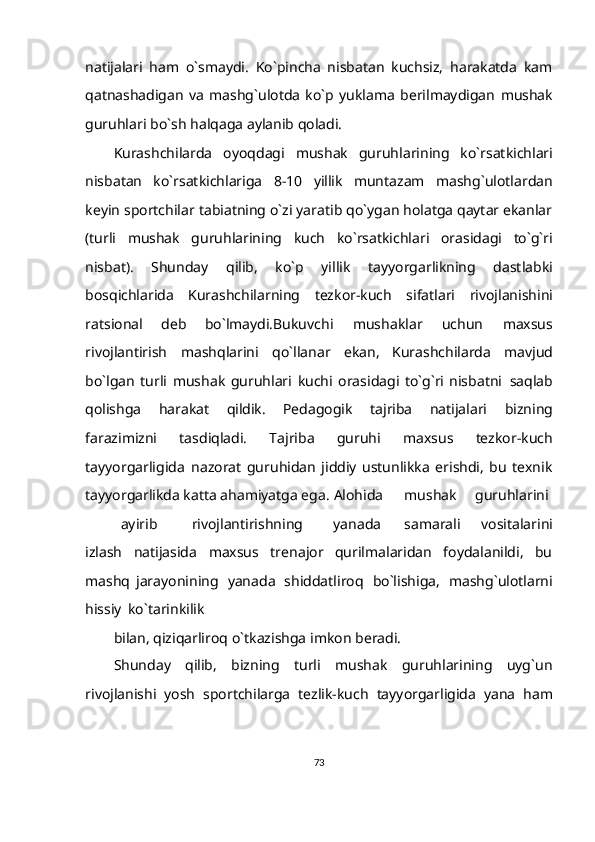 natijalari   ham   o`smaydi.   Ko`pincha   nisbatan   kuchsiz,   harakatda   kam
qatnashadigan   va   mashg`ulotda   ko`p   yuklama   berilmaydigan   mushak
guruhlari   bo`sh   halqaga   aylanib   qoladi.
Kurashchilarda   oyoqdagi   mushak   guruhlarining   ko`rsatkichlari
nisbatan   ko`rsatkichlariga   8-10   yillik   muntazam   mashg`ulotlardan
keyin   sportchilar   tabiatning o`zi yaratib qo`ygan holatga qaytar ekanlar
(turli   mushak   guruhlarining   kuch   ko`rsatkichlari   orasidagi   to`g`ri
nisbat).   Shunday   qilib,   ko`p   yillik   tayyorgarlikning   dastlabki
bosqichlarida   Kurashchilarning   tezkor-kuch   sifatlari   rivojlanishini
ratsional   deb   bo`lmaydi.Bukuvchi   mushaklar   uchun   maxsus
rivojlantirish   mashqlarini   qo`llanar   ekan,   Kurashchilarda   mavjud
bo`lgan   turli   mushak   guruhlari   kuchi   orasidagi   to`g`ri   nisbatni   saqlab
qolishga   harakat   qildik.   Pedagogik   tajriba   natijalari   bizning
farazimizni   tasdiqladi.   Tajriba   guruhi   maxsus   tezkor-kuch
tayyorgarligida   nazorat   guruhidan   jiddiy   ustunlikka   erishdi,   bu   texnik
tayyorgarlikda katta ahamiyatga ega.   Alohida mushak guruhlarini
ayirib rivojlantirishning yanada samarali   vositalarini
izlash   natijasida   maxsus   trenajor   qurilmalaridan   foydalanildi,   bu
mashq   jarayonining   yanada   shiddatliroq   bo`lishiga,   mashg`ulotlarni
hissiy   ko`tarinkilik
bilan,   qiziqarliroq   o`tkazishga   imkon   beradi.
Shunday   qilib,   bizning   turli   mushak   guruhlarining   uyg`un
rivojlanishi   yosh   sportchilarga   tezlik-kuch   tayyorgarligida   yana   ham
73 