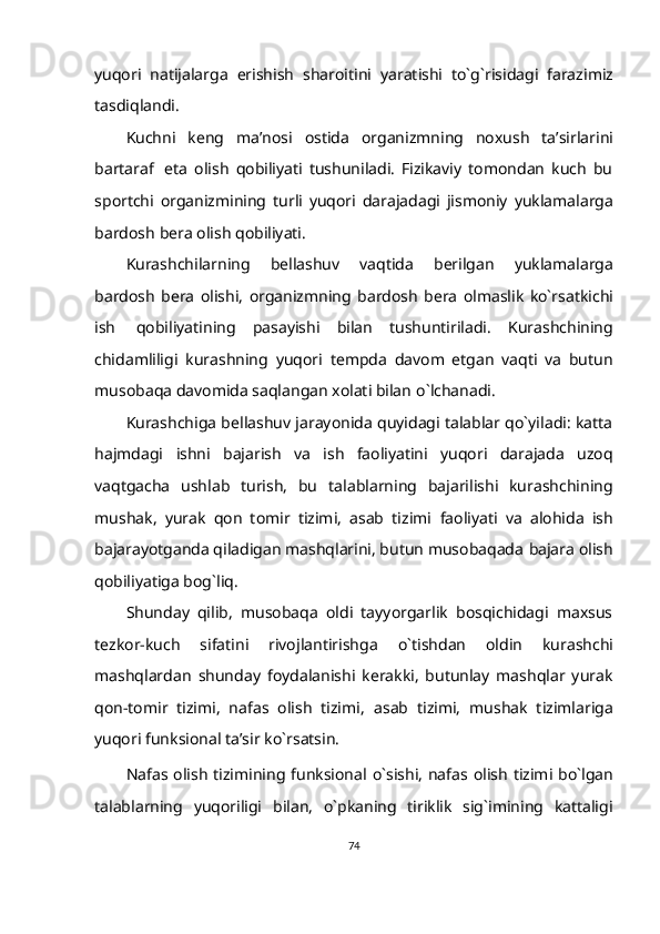 yuqori   natijalarga   erishish   sharoitini   yaratishi   to`g`risidagi   farazimiz
tasdiqlandi.
Kuchni   keng   ma’nosi   ostida   organizmning   noxush   ta’sirlarini
bartaraf   eta   olish   qobiliyati   tushuniladi.   Fizikaviy   tomondan   kuch   bu
sportchi   organizmining   turli   yuqori   darajadagi   jismoniy   yuklamalarga
bardosh   bera   olish   qobiliyati.
Kurashchilarning   bellashuv   vaqtida   berilgan   yuklamalarga
bardosh   bera   olishi,   organizmning   bardosh   bera   olmaslik   ko`rsatkichi
ish   qobiliyatining   pasayishi   bilan   tushuntiriladi.   Kurashchining
chidamliligi   kurashning   yuqori   tempda   davom   etgan   vaqti   va   butun
musobaqa davomida saqlangan xolati bilan   o`lchanadi.
Kurashchiga bellashuv jarayonida quyidagi talablar qo`yiladi: katta
hajmdagi   ishni   bajarish   va   ish   faoliyatini   yuqori   darajada   uzoq
vaqtgacha   ushlab   turish,   bu   talablarning   bajarilishi   kurashchining
mushak,   yurak   qon   tomir   tizimi,   asab   tizimi   faoliyati   va   alohida   ish
bajarayotganda qiladigan mashqlarini, butun musobaqada   bajara   olish
qobiliyatiga   bog`liq.
Shunday   qilib,   musobaqa   oldi   tayyorgarlik   bosqichidagi   maxsus
tezkor-kuch   sifatini   rivojlantirishga   o`tishdan   oldin   kurashchi
mashqlardan   shunday   foydalanishi   kerakki,   butunlay   mashqlar   yurak
qon-tomir   tizimi,   nafas   olish   tizimi,   asab   tizimi,   mushak   tizimlariga
yuqori funksional   ta’sir   ko`rsatsin.
Nafas   olish   tizimining   funksional   o`sishi,   nafas   olish   tizimi   bo`lgan
talablarning   yuqoriligi   bilan,   o`pkaning   tiriklik   sig`imining   kattaligi
74 