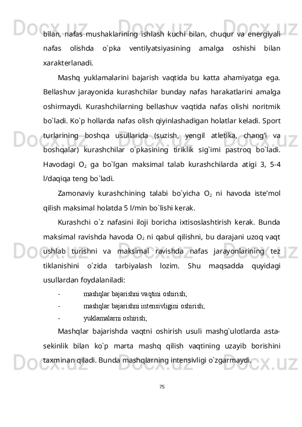 bilan,   nafas   mushaklarining   ishlash   kuchi   bilan,   chuqur   va   energiyali
nafas   olishda   o`pka   ventilyatsiyasining   amalga   oshishi   bilan
xarakterlanadi.
Mashq   yuklamalarini   bajarish   vaqtida   bu   katta   ahamiyatga   ega.
Bellashuv   jarayonida   kurashchilar   bunday   nafas   harakatlarini   amalga
oshirmaydi.   Kurashchilarning   bellashuv   vaqtida   nafas   olishi   noritmik
bo`ladi. Ko`p hollarda   nafas   olish   qiyinlashadigan   holatlar   keladi.   Sport
turlarining   boshqa   usullarida   (suzish,   yengil   atletika,   chang’i   va
boshqalar)   kurashchilar   o`pkasining   tiriklik   sig`imi   pastroq   bo`ladi.
Havodagi   O
2   ga   bo`lgan   maksimal   talab   kurashchilarda   atigi   3,   5-4
l/daqiqa   teng bo`ladi.
Zamonaviy   kurashchining   talabi   bo`yicha   O
2   ni   havoda   iste’mol
qilish   maksimal   holatda   5   l/min bo`lishi kerak.
Kurashchi   o`z   nafasini   iloji   boricha   ixtisoslashtirish   kerak.   Bunda
maksimal   ravishda   havoda   O
2   ni  qabul   qilishni,   bu   darajani   uzoq  vaqt
ushlab   turishni   va   maksimal   ravishda   nafas   jarayonlarining   tez
tiklanishini   o`zida   tarbiyalash   lozim.   Shu   maqsadda   quyidagi
usullardan   foydalaniladi:
- mashqlar   bajarishni   vaqtini   oshirish;
- mashqlar   bajarishni   intensivligini   oshirish;
- yuklamalarni   oshirish;
Mashqlar   bajarishda   vaqtni   oshirish   usuli   mashg`ulotlarda   asta-
sekinlik   bilan   ko`p   marta   mashq   qilish   vaqtining   uzayib   borishini
taxminan   qiladi.   Bunda   mashqlarning   intensivligi   o`zgarmaydi.
75 