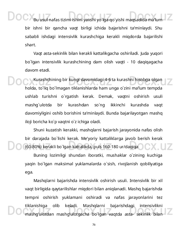 Bu usul nafas tizimi ishini yaxshi yo`lga qo`yishi maqsadida ma’lum
bir   ishni   bir   qancha   vaqt   birligi   ichida   bajarishni   ta’minlaydi.   Shu
sababli   ishdagi   intensivlik   kurashchiga   kerakli   miqdorda   bajarilishi
shart.
Vaqt asta-sekinlik bilan kerakli kattalikgacha oshiriladi.  Juda yuqori
bo`lgan   intensivlik   kurashchining   dam   olish   vaqti   -   10   daqiqagacha
davom   etadi.
Kurashchining bir kungi davomidagi 4-6 ta kurashni hisobga olgan
holda,   to`liq bo`lmagan tiklanishlarda ham unga o`zini ma’lum tempda
ushlab   turishni   o`rgatish   kerak.   Demak,   vaqtni   oshirish   usuli
mashg`ulotda   bir   kurashdan   so`ng   ikkinchi   kurashda   vaqt
davomiyligini   oshib   borishini   ta’minlaydi.   Bunda   bajarilayotgan   mashq
iloji   boricha   ko`p   vaqtni o`z   ichiga   oladi.
Shuni   kuzatish   kerakki,   mashqlarni   bajarish   jarayonida   nafas   olish
bir   darajada   bo`lishi   kerak.   Me’yoriy   kattaliklarga   javob   berish   kerak
(60-80%)   kerakli   bo`lgan   kattalikda,   puls   160-180   ur/daqiqa
Buning   lozimligi   shundan   iboratki,   mushaklar   o`zining   kuchiga
yaqin   bo`lgan   maksimal   yuklamalarda   o`sish,   rivojlanish   qobiliyatiga
ega.
Mashqlarni   bajarishda   intensivlik   oshirish   usuli.   Intensivlik   bir   xil
vaqt   birligida qaytarilishlar miqdori bilan aniqlanadi. Mashq bajarishda
tempni   oshirish   yuklamani   oshiradi   va   nafas   jarayonlarini   tez
tiklanishiga   olib   keladi.   Mashqlarni   bajarishdagi   intensivlikni
mashg’ulotdan   mashg’ulotgacha   bo`lgan   vaqtda   asta-   sekinlik   bilan
76 