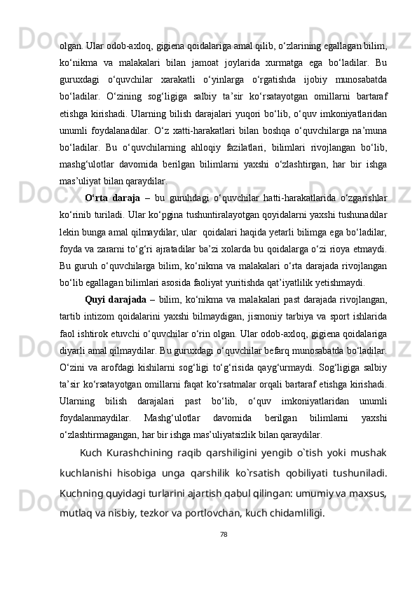 olgan. Ular odob-axloq, gigiena qoidalariga amal qilib, o‘zlarining egallagan bilim,
ko‘nikma   va   malakalari   bilan   jamoat   joylarida   xurmatga   ega   bo‘ladilar.   Bu
guruxdagi   o‘quvchilar   xarakatli   o‘yinlarga   o‘rgatishda   ijobiy   munosabatda
bo‘ladilar.   O‘zining   sog‘ligiga   salbiy   ta’sir   ko‘rsatayotgan   omillarni   bartaraf
etishga  kirishadi.  Ularning  bilish  darajalari   yuqori  bo‘lib,  o‘quv  imkoniyatlaridan
unumli   foydalanadilar.   O‘z   xatti-harakatlari   bilan   boshqa   o‘quvchilarga   na’muna
bo‘ladilar.   Bu   o‘quvchilarning   ahloqiy   fazilatlari,   bilimlari   rivojlangan   bo‘lib,
mashg‘ulotlar   davomida   berilgan   bilimlarni   yaxshi   o‘zlashtirgan,   har   bir   ishga
mas’uliyat bilan qaraydilar.
O‘rta   daraja   –   bu   guruhdagi   o‘quvchilar   hatti-harakatlarida   o‘zgarishlar
ko‘rinib turiladi. Ular ko‘pgina tushuntiralayotgan qoyidalarni yaxshi tushunadilar
lekin bunga amal qilmaydilar, ular  qoidalari haqida yetarli bilimga ega bo‘ladilar,
foyda va zararni to‘g‘ri ajratadilar ba’zi xolarda bu qoidalarga o‘zi rioya etmaydi.
Bu guruh o‘quvchilarga bilim, ko‘nikma  va malakalari  o‘rta darajada rivojlangan
bo‘lib egallagan bilimlari asosida faoliyat yuritishda qat’iyatlilik yetishmaydi.  
Quyi  darajada  –   bilim,  ko‘nikma  va  malakalari  past   darajada   rivojlangan,
tartib   intizom   qoidalarini   yaxshi   bilmaydigan,   jismoniy   tarbiya   va   sport   ishlarida
faol ishtirok etuvchi o‘quvchilar o‘rin olgan. Ular odob-axloq, gigiena qoidalariga
diyarli amal qilmaydilar. Bu guruxdagi o‘quvchilar befarq munosabatda bo‘ladilar.
O‘zini   va   arofdagi   kishilarni   sog‘ligi   to‘g‘risida   qayg‘urmaydi.   Sog‘ligiga   salbiy
ta’sir ko‘rsatayotgan omillarni faqat ko‘rsatmalar orqali bartaraf etishga kirishadi.
Ularning   bilish   darajalari   past   bo‘lib,   o‘quv   imkoniyatlaridan   unumli
foydalanmaydilar.   Mashg‘ulotlar   davomida   berilgan   bilimlarni   yaxshi
o‘zlashtirmagangan, har bir ishga mas’uliyatsizlik bilan qaraydilar.
Kuch   Kurashchining   raqib   qarshiligini   yengib   o`tish   yoki   mushak
kuchlanishi   hisobiga   unga   qarshilik   ko`rsatish   qobiliyati   tushuniladi.
Kuchning   quyidagi   turlarini ajartish qabul qilingan: umumiy va maxsus,
mutlaq va nisbiy, tezkor va   portlovchan,   kuch chidamliligi.
78 