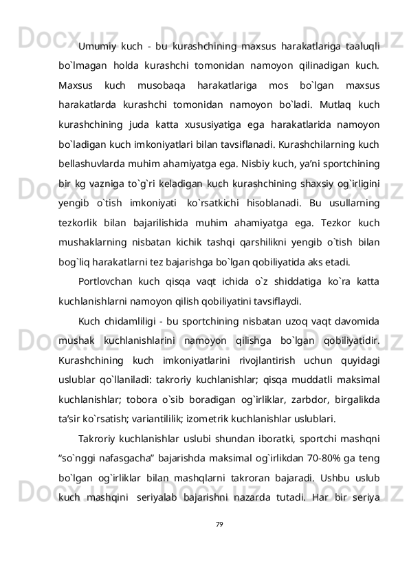 Umumiy   kuch   -   bu   kurashchining   maxsus   harakatlariga   taaluqli
bo`lmagan   holda   kurashchi   tomonidan   namoyon   qilinadigan   kuch.
Maxsus   kuch   musobaqa   harakatlariga   mos   bo`lgan   maxsus
harakatlarda   kurashchi   tomonidan   namoyon   bo`ladi.   Mutlaq   kuch
kurashchining   juda   katta   xususiyatiga   ega   harakatlarida   namoyon
bo`ladigan kuch imkoniyatlari bilan tavsiflanadi. Kurashchilarning kuch
bellashuvlarda   muhim   ahamiyatga   ega. Nisbiy   kuch,   ya’ni   sportchining
bir   kg   vazniga   to`g`ri   keladigan   kuch   kurashchining   shaxsiy   og`irligini
yengib   o`tish   imkoniyati   ko`rsatkichi   hisoblanadi.   Bu   usullarning
tezkorlik   bilan   bajarilishida   muhim   ahamiyatga   ega.   Tezkor   kuch
mushaklarning   nisbatan   kichik   tashqi   qarshilikni   yengib   o`tish   bilan
bog`liq   harakatlarni tez   bajarishga   bo`lgan   qobiliyatida   aks   etadi.
Portlovchan   kuch   qisqa   vaqt   ichida   o`z   shiddatiga   ko`ra   katta
kuchlanishlarni   namoyon   qilish   qobiliyatini tavsiflaydi.
Kuch   chidamliligi   -   bu   sportchining   nisbatan   uzoq   vaqt   davomida
mushak   kuchlanishlarini   namoyon   qilishga   bo`lgan   qobiliyatidir.
Kurashchining   kuch   imkoniyatlarini   rivojlantirish   uchun   quyidagi
uslublar   qo`llaniladi:   takroriy   kuchlanishlar;   qisqa   muddatli   maksimal
kuchlanishlar;   tobora   o`sib   boradigan   og`irliklar,   zarbdor,   birgalikda
ta’sir   ko`rsatish;   variantililik;   izometrik   kuchlanishlar   uslublari.  
Takroriy   kuchlanishlar   uslubi   shundan   iboratki,   sportchi   mashqni
“so`nggi   nafasgacha”   bajarishda   maksimal   og`irlikdan   70-80%  ga  teng
bo`lgan   og`irliklar   bilan   mashqlarni   takroran   bajaradi.   Ushbu   uslub
kuch   mashqini   seriyalab   bajarishni   nazarda   tutadi.   Har   bir   seriya
79 