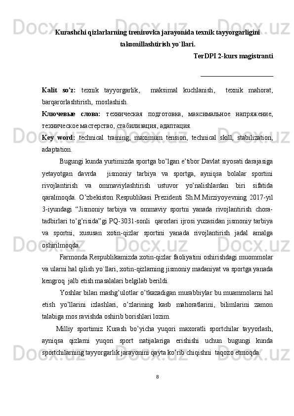 Kurash chi  qizlar lаr ning  trеnirоvkа jаrаyonidа tехnik tаyyorgаrligini
ta komillashtirish yo`llari .
TerDPI 2-kurs magistranti
_____________________
Kalit   so'z:   tехnik   tаyyorgаrlik ,     mаksimаl   kuchlаnish ,     tехnik   mаhоrаt ,
bаrqаrоrlаshtirish ,   mоslаshish . 
Ключевые   слова:   техническая   подготовка,   максимальное   напряжение,
техническое мастерство, стабилизация, адаптация.
Key   word:   technical   training,   maximum   tension,   technical   skill,   stabilization,
adaptation.
Bugungi kunda yurtimizda sportga bo’lgan e’tibor Davlat siyosati darajasiga
yetayotgan   davrda     jismoniy   tarbiya   va   sportga,   ayniqsa   bolalar   sportini
rivojlantirish   va   ommaviylashtirish   ustuvor   yo’nalishlardan   biri   sifatida
qaralmoqda.   O’zbekiston   Respublikasi   Prezidenti   Sh.M.Mirziyoyevning   2017-yil
3-iyundagi   “Jismoniy   tarbiya   va   ommaviy   sportni   yanada   rivojlantirish   chora-
tadbirlari to’g’risida”gi PQ-3031-sonli    qarorlari ijrosi yuzasidan jismoniy tarbiya
va   sportni,   xususan   xotin-qizlar   sportini   yanada   rivojlantirish   jadal   amalga
oshirilmoqda.
Farmonda Respublikamizda xotin-qizlar faoliyatini oshirishdagi muommolar
va ularni hal qilish yo`llari, xotin-qizlarning jismoniy madaniyat va sportga yanada
kengroq  jalb etish masalalari belgilab berildi.
Yoshlar bilan mashg’ulotlar o’tkazadigan murabbiylar bu muammolarni hal
etish   yo’llarini   izlashlari,   o’zlarining   kasb   mahoratlarini,   bilimlarini   zamon
talabiga mos ravishda oshirib borishlari lozim.  
Milliy   sportimiz   Kurash   bo’yicha   yuqori   maxoratli   sportchilar   tayyorlash,
ayniqsa   qizlarni   yuqori   sport   natijalariga   erishishi   uchun   bugungi   kunda
sportchilarning tayyorgarlik jarayonini qayta ko’rib chiqishni  taqozo etmoqda.
8 