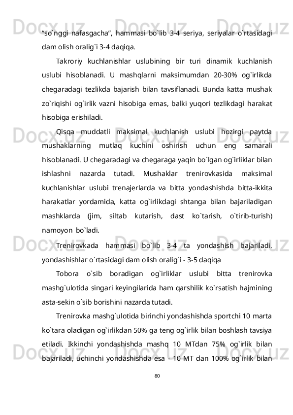 “so`nggi   nafasgacha”,   hammasi   bo`lib   3-4   seriya,   seriyalar   o`rtasidagi
dam   olish   oralig`i   3-4 daqiqa.
Takroriy   kuchlanishlar   uslubining   bir   turi   dinamik   kuchlanish
uslubi   hisoblanadi.   U   mashqlarni   maksimumdan   20-30%   og`irlikda
chegaradagi   tezlikda   bajarish   bilan   tavsiflanadi.   Bunda   katta   mushak
zo`riqishi   og`irlik   vazni   hisobiga   emas,   balki   yuqori   tezlikdagi   harakat
hisobiga   erishiladi.
Qisqa   muddatli   maksimal   kuchlanish   uslubi   hozirgi   paytda
mushaklarning   mutlaq   kuchini   oshirish   uchun   eng   samarali
hisoblanadi.   U   chegaradagi   va   chegaraga   yaqin   bo`lgan   og`irliklar   bilan
ishlashni   nazarda   tutadi.   Mushaklar   trenirovkasida   maksimal
kuchlanishlar   uslubi   trenajerlarda   va   bitta   yondashishda   bitta-ikkita
harakatlar   yordamida,   katta   og`irlikdagi   shtanga   bilan   bajariladigan
mashklarda   (jim,   siltab   kutarish,   dast   ko`tarish,   o`tirib-turish)
namoyon   bo`ladi.
Trenirovkada   hammasi   bo`lib   3-4   ta   yondashish   bajariladi.
yondashishlar   o`rtasidagi   dam   olish   oralig`i -   3-5 daqiqa
Tobora   o`sib   boradigan   og`irliklar   uslubi   bitta   trenirovka
mashg`ulotida   singari keyingilarida ham qarshilik ko`rsatish hajmining
asta-sekin o`sib borishini   nazarda   tutadi.
Trenirovka mashg`ulotida birinchi yondashishda sportchi 10 marta
ko`tara   oladigan og`irlikdan 50% ga teng og`irlik bilan boshlash tavsiya
etiladi.   Ikkinchi   yondashishda   mashq   10   MTdan   75%   og`irlik   bilan
bajariladi,   uchinchi   yondashishda   esa   -   10   MT   dan   100%   og`irlik   bilan
80 