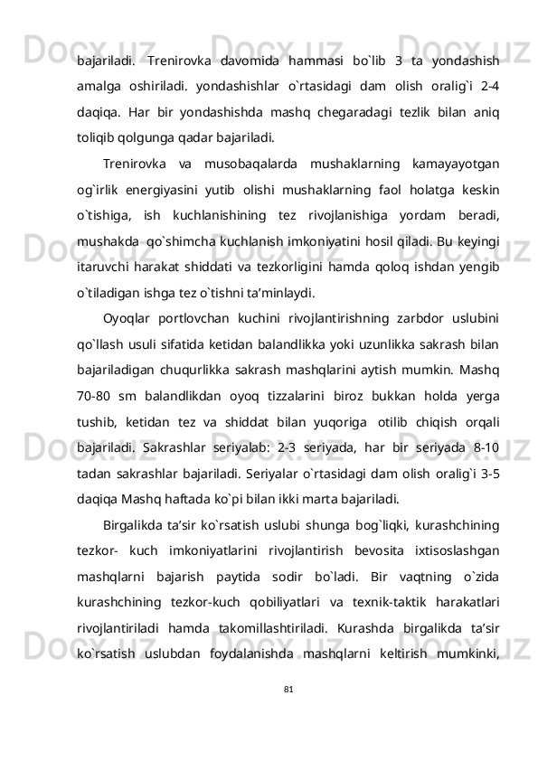 bajariladi.   Trenirovka   davomida   hammasi   bo`lib   3   ta   yondashish
amalga   oshiriladi.   yondashishlar   o`rtasidagi   dam   olish   oralig`i   2-4
daqiqa.   Har   bir   yondashishda   mashq   chegaradagi   tezlik   bilan   aniq
toliqib   qolgunga   qadar   bajariladi.
Trenirovka   va   musobaqalarda   mushaklarning   kamayayotgan
og`irlik   energiyasini   yutib   olishi   mushaklarning   faol   holatga   keskin
o`tishiga,   ish   kuchlanishining   tez   rivojlanishiga   yordam   beradi,
mushakda   qo`shimcha   kuchlanish   imkoniyatini hosil qiladi. Bu keyingi
itaruvchi   harakat   shiddati   va   tezkorligini   hamda   qoloq   ishdan   yengib
o`tiladigan   ishga   tez   o`tishni   ta’minlaydi.
Oyoqlar   portlovchan   kuchini   rivojlantirishning   zarbdor   uslubini
qo`llash  usuli   sifatida  ketidan  balandlikka  yoki  uzunlikka  sakrash  bilan
bajariladigan   chuqurlikka   sakrash   mashqlarini   aytish   mumkin.   Mashq
70-80   sm   balandlikdan   oyoq   tizzalarini   biroz   bukkan   holda   yerga
tushib,   ketidan   tez   va   shiddat   bilan   yuqoriga   otilib   chiqish   orqali
bajariladi.   Sakrashlar   seriyalab:   2-3   seriyada,   har   bir   seriyada   8-10
tadan   sakrashlar   bajariladi.   Seriyalar   o`rtasidagi   dam   olish   oralig`i   3-5
daqiqa   Mashq   haftada   ko`pi   bilan ikki marta   bajariladi.
Birgalikda   ta’sir   ko`rsatish   uslubi   shunga   bog`liqki,   kurashchining
tezkor-   kuch   imkoniyatlarini   rivojlantirish   bevosita   ixtisoslashgan
mashqlarni   bajarish   paytida   sodir   bo`ladi.   Bir   vaqtning   o`zida
kurashchining   tezkor-kuch   qobiliyatlari   va   texnik-taktik   harakatlari
rivojlantiriladi   hamda   takomillashtiriladi.   Kurashda   birgalikda   ta’sir
ko`rsatish   uslubdan   foydalanishda   mashqlarni   keltirish   mumkinki,
81 