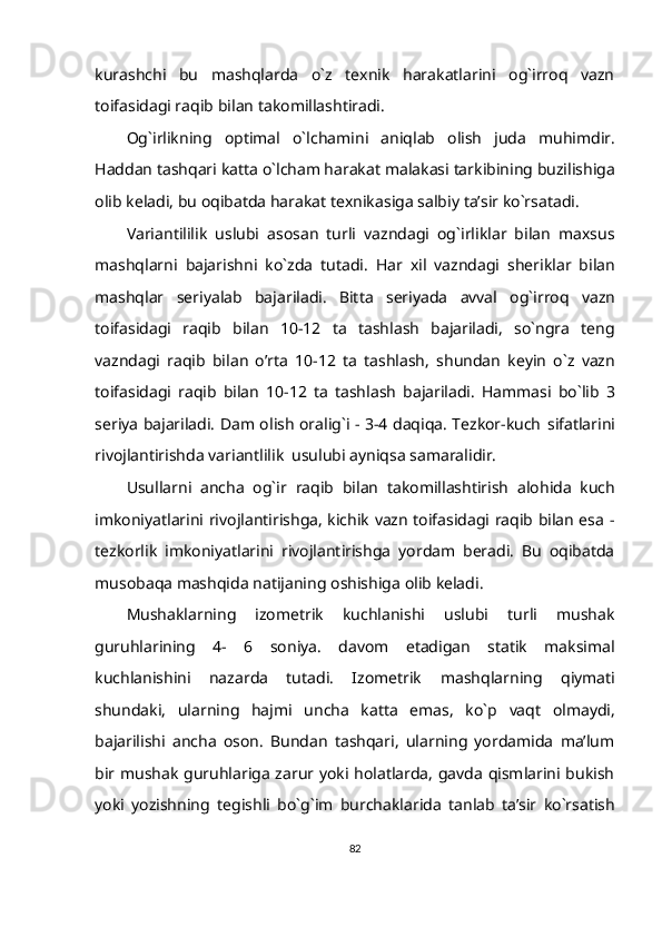 kurashchi   bu   mashqlarda   o`z   texnik   harakatlarini   og`irroq   vazn
toifasidagi raqib   bilan   takomillashtiradi.
Og`irlikning   optimal   o`lchamini   aniqlab   olish   juda   muhimdir.
Haddan   tashqari   katta   o`lcham harakat   malakasi   tarkibining   buzilishiga
olib   keladi,   bu   oqibatda   harakat texnikasiga   salbiy   ta’sir   ko`rsatadi.
Variantililik   uslubi   asosan   turli   vazndagi   og`irliklar   bilan   maxsus
mashqlarni   bajarishni   ko`zda   tutadi.   Har   xil   vazndagi   sheriklar   bilan
mashqlar   seriyalab   bajariladi.   Bitta   seriyada   avval   og`irroq   vazn
toifasidagi   raqib   bilan   10-12   ta   tashlash   bajariladi,   so`ngra   teng
vazndagi   raqib   bilan   o’rta   10-12   ta   tashlash,   shundan   keyin   o`z   vazn
toifasidagi   raqib   bilan   10-12   ta   tashlash   bajariladi.   Hammasi   bo`lib   3
seriya bajariladi. Dam olish oralig`i - 3-4 daqiqa. Tezkor-kuch   sifatlarini
rivojlantirishda   variantlilik   usulubi ayniqsa   samaralidir.
Usullarni   ancha   og`ir   raqib   bilan   takomillashtirish   alohida   kuch
imkoniyatlarini rivojlantirishga, kichik vazn toifasidagi raqib bilan esa -
tezkorlik   imkoniyatlarini   rivojlantirishga   yordam   beradi.   Bu   oqibatda
musobaqa mashqida   natijaning   oshishiga   olib   keladi.
Mushaklarning   izometrik   kuchlanishi   uslubi   turli   mushak
guruhlarining   4-   6   soniya.   davom   etadigan   statik   maksimal
kuchlanishini   nazarda   tutadi.   Izometrik   mashqlarning   qiymati
shundaki,   ularning   hajmi   uncha   katta   emas,   ko`p   vaqt   olmaydi,
bajarilishi   ancha   oson.   Bundan   tashqari,   ularning   yordamida   ma’lum
bir   mushak guruhlariga zarur yoki holatlarda, gavda qismlarini bukish
yoki   yozishning   tegishli   bo`g`im   burchaklarida   tanlab   ta’sir   ko`rsatish
82 