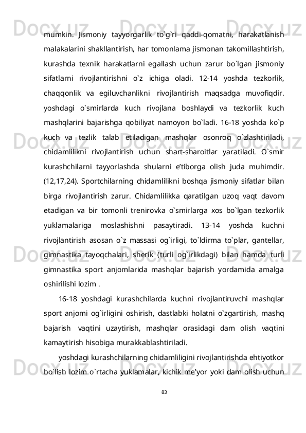 mumkin.   Jismoniy   tayyorgarlik   to`g`ri   qaddi-qomatni,   harakatlanish
malakalarini   shakllantirish,   har   tomonlama   jismonan   takomillashtirish,
kurashda   texnik   harakatlarni   egallash   uchun   zarur   bo`lgan   jismoniy
sifatlarni   rivojlantirishni   o`z   ichiga   oladi.   12-14   yoshda   tezkorlik,
chaqqonlik   va   egiluvchanlikni   rivojlantirish   maqsadga   muvofiqdir.
yoshdagi   o`smirlarda   kuch   rivojlana   boshlaydi   va   tezkorlik   kuch
mashqlarini   bajarishga   qobiliyat   namoyon   bo`ladi.   16-18   yoshda   ko`p
kuch   va   tezlik   talab   etiladigan   mashqlar   osonroq   o`zlashtiriladi,
chidamlilikni   rivojlantirish   uchun   shart-sharoitlar   yaratiladi.   O`smir
kurashchilarni   tayyorlashda   shularni   e’tiborga   olish   juda   muhimdir.
(12,17,24).   Sportchilarning   chidamlilikni   boshqa   jismoniy   sifatlar   bilan
birga   rivojlantirish   zarur.   Chidamlilikka   qaratilgan   uzoq   vaqt   davom
etadigan   va   bir   tomonli   trenirovka   o`smirlarga   xos   bo`lgan   tezkorlik
yuklamalariga   moslashishni   pasaytiradi.   13-14   yoshda   kuchni
rivojlantirish   asosan   o`z   massasi   og`irligi,   to`ldirma   to`plar,   gantellar,
gimnastika   tayoqchalari,   sherik   (turli   og`irlikdagi)   bilan   hamda   turli
gimnastika   sport   anjomlarida   mashqlar   bajarish   yordamida   amalga
oshirilishi   lozim   .
16-18   yoshdagi   kurashchilarda   kuchni   rivojlantiruvchi   mashqlar
sport   anjomi   og`irligini   oshirish,   dastlabki   holatni   o`zgartirish,   mashq
bajarish   vaqtini   uzaytirish,   mashqlar   orasidagi   dam   olish   vaqtini
kamaytirish   hisobiga   murakkablashtiriladi.
yoshdagi kurashchilarning chidamliligini rivojlantirishda ehtiyotkor
bo`lish   lozim   o`rtacha   yuklamalar,   kichik   me’yor   yoki  dam   olish   uchun
83 