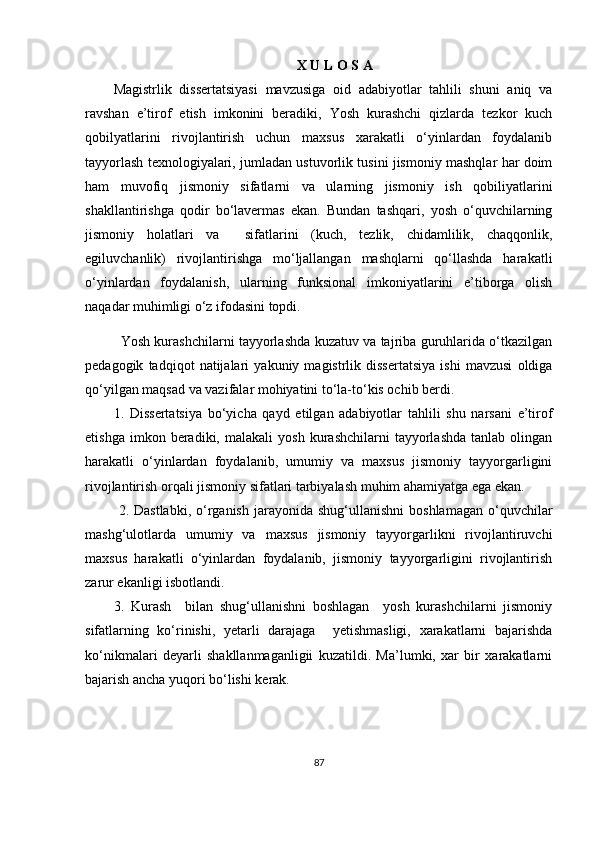   X U L O S A
Magistrlik   dissertatsiyasi   mavzusiga   oid   adabiyotlar   tahlili   shuni   aniq   va
ravshan   e’tirof   etish   imkonini   beradiki,   Yosh   kurashchi   qizlarda   tezkor   kuch
qobilyatlarini   rivojlantirish   uchun   maxsus   xarakatli   o‘yinlardan   foydalanib
tayyorlash texnologiyalari, jumladan ustuvorlik tusini jismoniy mashqlar har doim
ham   muvofiq   jismoniy   sifatlarni   va   ularning   jismoniy   ish   qobiliyatlarini
shakllantirishga   qodir   bo‘lavermas   ekan.   Bundan   tashqari,   yosh   o‘quvchilarning
jismoniy   holatlari   va     sifatlarini   (kuch,   tezlik,   chidamlilik,   chaqqonlik,
egiluvchanlik)   rivojlantirishga   mo‘ljallangan   mashqlarni   qo‘llashda   harakatli
o‘yinlardan   foydalanish,   ularning   funksional   imkoniyatlarini   e’tiborga   olish
naqadar muhimligi o‘z ifodasini topdi.
Yosh kurashchilarni tayyorlashda kuzatuv va tajriba guruhlarida o‘tkazilgan
pedagogik   tadqiqot   natijalari   yakuniy   magistrlik   dissertatsiya   ishi   mavzusi   oldiga
qo‘yilgan maqsad va vazifalar mohiyatini to‘la-to‘kis ochib berdi.
1.   Dissertatsiya   bo‘yicha   qayd   etilgan   adabiyotlar   tahlili   shu   narsani   e’tirof
etishga   imkon  beradiki,   malakali   yosh   kurashchilarni   tayyorlashda   tanlab  olingan
harakatli   o‘yinlardan   foydalanib,   umumiy   va   maxsus   jismoniy   tayyorgarligini
rivojlantirish orqali jismoniy sifatlari tarbiyalash muhim ahamiyatga ega ekan.
  2.  Dastlabki,  o‘rganish  jarayonida  shug‘ullanishni   boshlamagan  o‘quvchilar
mashg‘ulotlarda   umumiy   va   maxsus   jismoniy   tayyorgarlikni   rivojlantiruvchi
maxsus   harakatli   o‘yinlardan   foydalanib,   jismoniy   tayyorgarligini   rivojlantirish
zarur ekanligi isbotlandi.
3.   Kurash     bilan   shug‘ullanishni   boshlagan     yosh   kurashchilarni   jismoniy
sifatlarning   ko‘rinishi,   yetarli   darajaga     yetishmasligi,   xarakatlarni   bajarishda
ko‘nikmalari   deyarli   shakllanmaganligii   kuzatildi.   Ma’lumki,   xar   bir   xarakatlarni
bajarish ancha yuqori bo‘lishi kerak.
87 