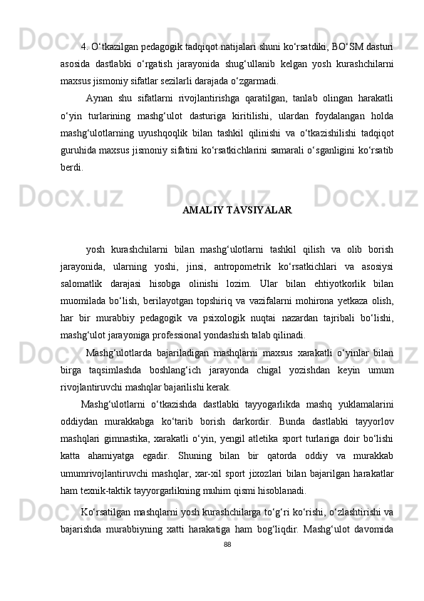 4.  O‘tkazilgan pedagogik tadqiqot natijalari shuni ko‘rsatdiki, BO‘SM dasturi
asosida   dastlabki   o‘rgatish   jarayonida   shug‘ullanib   kelgan   yosh   kurashchilarni
maxsus jismoniy sifatlar sezilarli darajada o‘zgarmadi. 
Aynan   shu   sifatlarni   rivojlantirishga   qaratilgan,   tanlab   olingan   harakatli
o‘yin   turlarining   mashg‘ulot   dasturiga   kiritilishi,   ulardan   foydalangan   holda
mashg‘ulotlarning   uyushqoqlik   bilan   tashkil   qilinishi   va   o‘tkazishilishi   tadqiqot
guruhida maxsus jismoniy sifatini ko‘rsatkichlarini samarali o‘sganligini ko‘rsatib
berdi.
AMALIY TAVSIYALAR
yosh   kurashchilarni   bilan   mashg‘ulotlarni   tashkil   qilish   va   olib   borish
jarayonida,   ularning   yoshi,   jinsi,   antropometrik   ko‘rsatkichlari   va   asosiysi
salomatlik   darajasi   hisobga   olinishi   lozim.   Ular   bilan   ehtiyotkorlik   bilan
muomilada   bo‘lish,   berilayotgan   topshiriq   va   vazifalarni   mohirona   yetkaza   olish,
har   bir   murabbiy   pedagogik   va   psixologik   nuqtai   nazardan   tajribali   bo‘lishi,
mashg‘ulot jarayoniga professional yondashish talab qilinadi.
Mashg‘ulotlarda   bajariladigan   mashqlarni   maxsus   xarakatli   o‘yinlar   bilan
birga   taqsimlashda   boshlang‘ich   jarayonda   chigal   yozishdan   keyin   umum
rivojlantiruvchi mashqlar bajarilishi kerak.
Mashg‘ulotlarni   o‘tkazishda   dastlabki   tayyogarlikda   mashq   yuklamalarini
oddiydan   murakkabga   ko‘tarib   borish   darkordir.   Bunda   dastlabki   tayyorlov
mashqlari   gimnastika,   xarakatli   o‘yin,   yengil   atletika   sport   turlariga   doir   bo‘lishi
katta   ahamiyatga   egadir.   Shuning   bilan   bir   qatorda   oddiy   va   murakkab
umumrivojlantiruvchi   mashqlar,   xar-xil   sport   jixozlari   bilan   bajarilgan   harakatlar
ham texnik-taktik tayyorgarlikning muhim qismi hisoblanadi. 
Ko‘rsatilgan mashqlarni yosh kurashchilarga to‘g‘ri ko‘rishi, o‘zlashtirishi va
bajarishda   murabbiyning   xatti   harakatiga   ham   bog‘liqdir.   Mashg‘ulot   davomida
88 