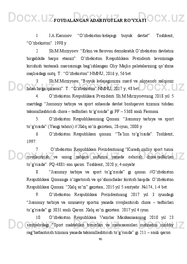 FOYDALANGAN ADABIYOTLAR RO YXATIʼ
1. I.А.Karimov.   “O zbekiston-kelajagi   buyuk   davlat”.   Toshkent,	
ʼ
“O zbekiston”. 1998 y.	
ʼ
2. Sh.M.Mirziyoev. “Erkin va farovon demokratik O zbekiston davlatini	
ʼ
birgalikda   barpo   etamiz”.   O zbekiston   Respublikasi   Prezidenti   lavozimiga	
ʼ
kirishish   tantanali   marosimiga   bag ishlangan   Oliy   Majlis   palatalarining   qo shma	
ʼ ʼ
majlisidagi nutq. T.: “O zbekiston” NMNU, 2016 y, 56 bet.	
ʼ
3. Sh.M.Mirziyoev.   “Buyuk   kelajagimizni   mard   va   oliyjanob   xalqimiz
bilan birga quramiz”. T.: “O zbekiston” NMNU, 2017 y, 48 bet.	
ʼ
4. O zbekiston   Respublikasi   Prezidenti   Sh.M.Mirziyoevning   2018   yil   5	
ʼ
martdagi   “Jismoniy   tarbiya   va   sport   sohasida   davlat   boshqaruvi   tizimini   tubdan
takomillashtirish chora – tadbirlari to g risida” gi PF – 5368 sonli Farmoni.	
ʼ ʼ
5. O zbekiston   Respublikasining   Qonuni:   “Jismoniy   tarbiya   va   sport	
ʼ
to g risida” (Yangi tahriri) // Xalq so zi gazetasi, 28-iyun, 2000 y.	
ʼ ʼ ʼ
6. O zbekiston   Respublikasi   qonuni:   “Ta lim   to g risida”.   Toshkent,	
ʼ ʼ ʼ ʼ
1997.
7.   O zbekiston   Respublikasi   Prezidentining   “Kurash   milliy   sport   turini
ʼ
rivojlantirish   va   uning   xalqaro   nufuzini   yanada   oshirish   chora-tadbirlari
to g risida”. PQ-4881-son qarori. Toshkent, 2020 y, 4-noyabr.	
ʼ ʼ
8. “Jismoniy   tarbiya   va   sport   to g risida”   gi   qonun.   //O zbekiston	
ʼ ʼ ʼ
Respublikasi  Qonuniga o zgartirish va qo shimchalar kiritish haqida. O zbekiston	
ʼ ʼ ʼ
Respublikasi Qonuni. “Xalq so zi” gazetasi, 2015 yil 5 sentyabr. №174, 1-4 bet.	
ʼ
9. O zbekiston   Respublikasi   Prezidentining   2017   yil   3   iyundagi	
ʼ
“Jismoniy   tarbiya   va   ommaviy   sportni   yanada   rivojlantirish   chora   –   tadbirlari
to g risida” gi 3031 sonli Qarori. Xalq so zi gazetasi. 2017 yil 4 iyun.	
ʼ ʼ ʼ
10. O zbekiston   Respublikasi   Vazirlar   Maxkamasining   2010   yil   23	
ʼ
sentyabrdagi   “Sport   maktablari   trenerlari   va   mutaxassislari   mehnatini   moddiy
rag batlantirish tizimini yanada takomillashtirish to g risida” gi 211 – sonli qarori.	
ʼ ʼ ʼ
90 