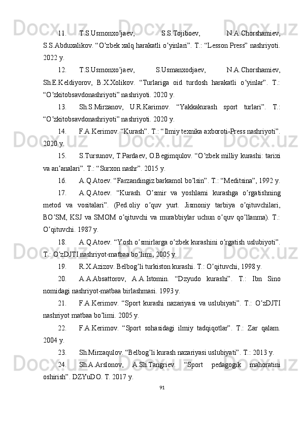 11. T.S.Usmonxo jaev,   S.S.Tojiboev,   N.ʼ А .Chorshamiev,
S.S. А bduxalikov. “O zbek xalq harakatli o yinlari”. T.: “Lesson Press” nashriyoti.	
ʼ ʼ
2022 y.
12. T.S.Usmonxo jaev,   S.Usmanxodjaev,   N.	
ʼ А .Chorshamiev,
Sh.E.Keldiyorov,   B.X.Xolikov.   “Turlariga   oid   turdosh   harakatli   o yinlar”.   T.:	
ʼ
“O zkitobsavdonashriyoti” nashriyoti. 2020 y.	
ʼ
13. Sh.S.Mirzanov,   U.R.Karimov.   “Yakkakurash   sport   turlari”.   T.:
“O zkitobsavdonashriyoti” nashriyoti. 2020 y.
ʼ
14. F. А .Kerimov. “Kurash”. T.: “Ilmiy texnika axboroti-Press nashriyoti”.
2020 y.
15. S.Tursunov, T.Pardaev, O.Begimqulov. “O zbek milliy kurashi: tarixi	
ʼ
va an analari”. T.: “Surxon nashr”. 2015 y.	
ʼ
16. А .Q. А toev. “Farzandingiz barkamol bo lsin”. T.: “Meditsina”, 1992 y.	
ʼ
17. А .Q. А toev.   “Kurash.   O smir   va   yoshlarni   kurashga   o rgatishning	
ʼ ʼ
metod   va   vositalari”.   (Ped.oliy   o quv   yurt.   Jismoniy   tarbiya   o qituvchilari,
ʼ ʼ
BO SM,   KSJ   va   SMOM   o qituvchi   va   murabbiylar   uchun   o quv   qo llanma).   T.:	
ʼ ʼ ʼ ʼ
O qituvchi. 1987 y.
ʼ
18. А .Q. А toev. “Yosh o smirlarga o zbek kurashini o rgatish uslubiyoti”.	
ʼ ʼ ʼ
T.: O zDJTI nashriyot-matbaa bo limi, 2005 y.	
ʼ ʼ
19. R.X. А zizov. Belbog li turkiston kurashi. T.: O qituvchi, 1998 y.	
ʼ ʼ
20. А . А . А bsattorov,   А . А .Istomin.   “Dzyudo   kurashi”.   T.:   Ibn   Sino
nomidagi nashriyot-matbaa birlashmasi. 1993 y.
21. F. А .Kerimov.   “Sport   kurashi   nazariyasi   va   uslubiyati”.   T.:   O zDJTI	
ʼ
nashriyot matbaa bo limi. 2005 y.	
ʼ
22. F. А .Kerimov.   “Sport   sohasidagi   ilmiy   tadqiqotlar”.   T.:   Zar   qalam.
2004 y.
23. Sh.Mirzaqulov. “Belbog li kurash nazariyasi uslubiyati”. T.: 2013 y.	
ʼ
24. Sh. А . А rslonov,   А .Sh.Tangriev.   “Sport   pedagogik   mahoratini
oshirish”. DZYuDO. T. 2017 y.
91 