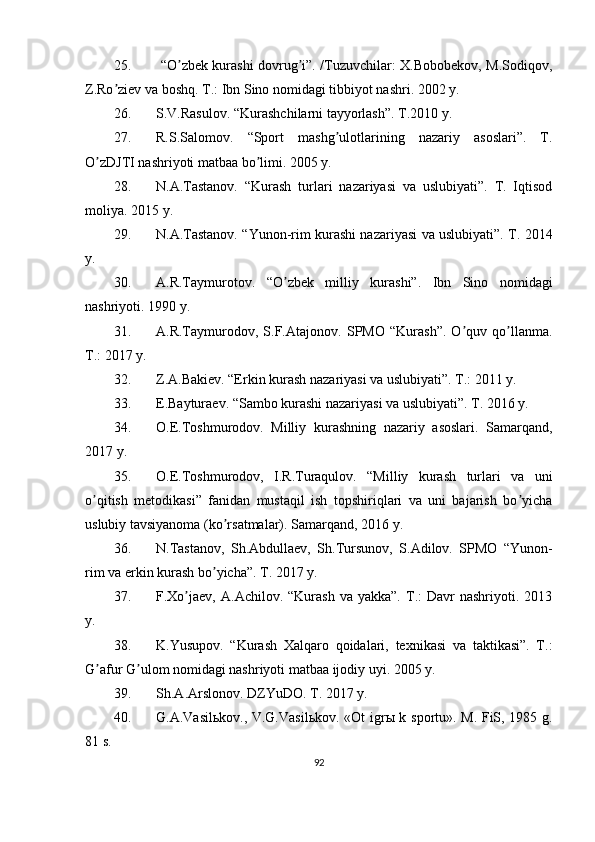 25.   “O zbek kurashi dovrug i”. /Tuzuvchilar: X.Bobobekov, M.Sodiqov,ʼ ʼ
Z.Ro ziev va boshq. T.: Ibn Sino nomidagi tibbiyot nashri. 2002 y.	
ʼ
26. S.V.Rasulov. “Kurashchilarni tayyorlash”. T.2010 y.
27. R.S.Salomov.   “Sport   mashg ulotlarining   nazariy   asoslari”.   T.	
ʼ
O zDJTI nashriyoti matbaa bo limi. 2005 y.	
ʼ ʼ
28. N. А .Tastanov.   “Kurash   turlari   nazariyasi   va   uslubiyati”.   T.   Iqtisod
moliya. 2015 y.
29. N. А .Tastanov. “Yunon-rim kurashi nazariyasi va uslubiyati”. T. 2014
y.
30. А .R.Taymurotov.   “O zbek   milliy   kurashi”.   Ibn   Sino   nomidagi	
ʼ
nashriyoti. 1990 y.
31. А .R.Taymurodov,   S.F. А tajonov.   SPMO   “Kurash”.   O quv   qo llanma.	
ʼ ʼ
T.: 2017 y.
32. Z. А .Bakiev. “Erkin kurash nazariyasi va uslubiyati”. T.: 2011 y.
3. E.Bayturaev. “Sambo kurashi nazariyasi va uslubiyati”. T. 2016 y.
m. O.E.Toshmurodov.   Milliy   kurashning   nazariy   asoslari.   Samarqand,
2017 y.
35. O.E.Toshmurodov,   I.R.Turaqulov.   “Milliy   kurash   turlari   va   uni
o qitish   metodikasi”   fanidan   mustaqil   ish   topshiriqlari   va   uni   bajarish   bo yicha	
ʼ ʼ
uslubiy tavsiyanoma (ko rsatmalar). Samarqand, 2016 y.	
ʼ
36. N.Tastanov,   Sh. А bdullaev,   Sh.Tursunov,   S. А dilov.   SPMO   “Yunon-
rim va erkin kurash bo yicha”. T. 2017 y.	
ʼ
37. F.Xo jaev,  	
ʼ А . А chilov.  “Kurash  va  yakka”.   T.:  Davr  nashriyoti.  2013
y.
38. K.Yusupov.   “Kurash   Xalqaro   qoidalari,   texnikasi   va   taktikasi”.   T.:
G afur G ulom nomidagi nashriyoti matbaa ijodiy uyi. 2005 y.	
ʼ ʼ
y. Sh. А . А rslonov. DZYuDO. T. 2017 y.
40. G. А .Vasil ь kov., V.G.Vasil ь kov. «Ot igr ы   k sportu». M. FiS, 1985 g.
81 s.
92 