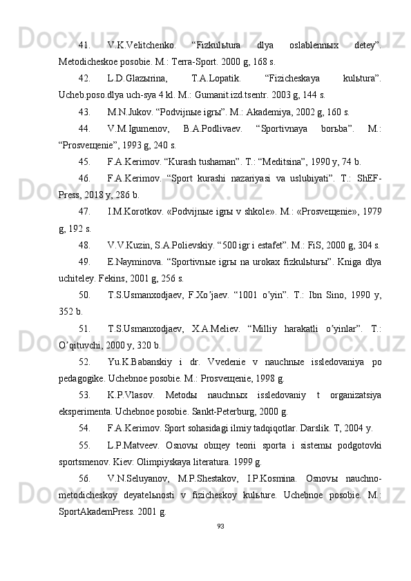 41. V.K.Velitchenko.   “Fizkul ь tura   dlya   oslablenn ы x   detey”.
Metodicheskoe posobie. M.: Terra-Sport. 2000 g, 168 s.
42. L.D.Glaz ы rina,   T. А .Lopatik.   “Fizicheskaya   kul ь tura”.
Ucheb.poso.dlya uch-sya 4 kl. M.: Gumanit.izd.tsentr. 2003 g, 144 s.
43. M.N.Jukov. “Podvijn ы e igr ы ”. M.:  А kademiya, 2002 g, 160 s.
44. V.M.Igumenov,   B. А .Podlivaev.   “Sportivnaya   bor ь ba”.   M.:
“Prosve щ enie”, 1993 g, 240 s.
45. F. А .Kerimov. “Kurash tushaman”. T.: “Meditsina”, 1990 y, 74 b.
46. F. А .Kerimov.   “Sport   kurashi   nazariyasi   va   uslubiyati”.   T.:   ShEF-
Press, 2018 y, 286 b.
47. I.M.Korotkov. «Podvijn ы e igr ы   v shkole». M.: «Prosve щ enie», 1979
g, 192 s.
48. V.V.Kuzin, S. А .Polievskiy. “500 igr i estafet”. M.: FiS, 2000 g, 304 s.
49. E.Nayminova.   “Sportivn ы e   igr ы   na   urokax   fizkul ь tur ы ”.   Kniga   dlya
uchiteley. Fekins, 2001 g, 256 s.
50. T.S.Usmanxodjaev,   F.Xo jaev.   “1001   o yin”.   T.:   Ibn   Sino,   1990   y,ʼ ʼ
352 b.
51. T.S.Usmanxodjaev,   X. А .Meliev.   “Milliy   harakatli   o yinlar”.   T.:	
ʼ
O qituvchi, 2000 y, 320 b.	
ʼ
52. Yu.K.Babanskiy   i   dr.   Vvedenie   v   nauchn ы e   issledovaniya   po
pedagogike. Uchebnoe posobie. M.: Prosve щ enie, 1998 g.
53. K.P.Vlasov.   Metod ы   nauchn ы x   issledovaniy   t   organizatsiya
eksperimenta. Uchebnoe posobie. Sankt-Peterburg, 2000 g.
54. F. А .Kerimov. Sport sohasidagi ilmiy tadqiqotlar. Darslik. T, 2004 y.
55. L.P.Matveev.   Osnov ы   ob щ ey   teorii   sporta   i   sistem ы   podgotovki
sportsmenov. Kiev: Olimpiyskaya literatura. 1999 g.
56. V.N.Seluyanov,   M.P.Shestakov,   I.P.Kosmina.   Osnov ы   nauchno-
metodicheskoy   deyatel ь nosti   v   fizicheskoy   kul ь ture.   Uchebnoe   posobie.   M.:
Sport А kademPress. 2001 g.
93 