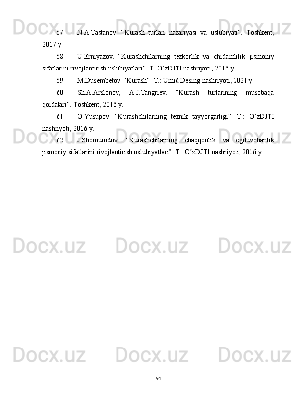 57. N. А .Tastanov.   “Kurash   turlari   nazariyasi   va   uslubiyati”.   Toshkent,
2017 y.
58. U.Erniyazov.   “Kurashchilarning   tezkorlik   va   chidamlilik   jismoniy
sifatlarini rivojlantirish uslubiyatlari”. T.:O zDJTI nashriyoti, 2016 y.ʼ
59. M.Dusembetov. “Kurash”. T.: Umid Desing nashriyoti, 2021 y.
60. Sh. А . А rslonov,   А .J.Tangriev.   “Kurash   turlarining   musobaqa
qoidalari”. Toshkent, 2016 y.
61. O.Yusupov.   “Kurashchilarning   texnik   tayyorgarligi”.   T.:   O zDJTI	
ʼ
nashriyoti, 2016 y.
62. J.Shomurodov.   “Kurashchilarning   chaqqonlik   va   egiluvchanlik
jismoniy sifatlarini rivojlantirish uslubiyatlari”.  T.: O zDJTI nashriyoti, 2016 y.	
ʼ
94 