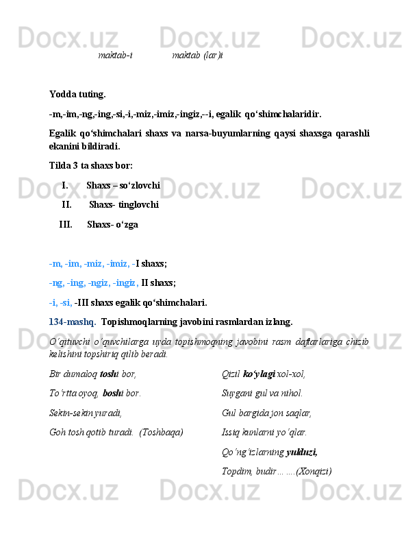 maktab-i maktab (lar)i
Yodda tuting.
-m,-im,-ng,-ing,-si,-i,-miz,-imiz,-ingiz,--i, egalik  qo‘shimchalaridir.
Egalik   qo shimchalari   shaxs   va   narsa-buyumlarning   qaysi   shaxsga   qarashliʻ
ekanini bildiradi.
Tilda 3 ta shaxs bor:
I. Shaxs – so‘zlovchi 
II.  Shaxs- tinglovchi
    III.      Shaxs- o‘zga 
-m, -im, -miz, -imiz, - I shaxs;
-ng, -ing, -ngiz, -ingiz,  II  shaxs;            
-i, -si,  -III shaxs  egalik qo shimchalari.	
ʻ
134- mashq.   Topishmoqlarning javobini rasmlardan izlang.
O‘qituvchi   o‘quvchilarga   uyda   topishmoqning   javobini   rasm   daftarlariga   chizib
kelishini topshiriq qilib beradi.
Bir dumaloq  tosh i bor, Qizil  ko‘ylagi  xol-xol,  
To‘rtta oyoq,  bosh i bor. Suygani gul va nihol.
Sekin-sekin yuradi, Gul bargida jon saqlar,
Goh tosh qotib turadi.  (Toshbaqa) Issiq kunlarni yo‘qlar.
Qo‘ng‘izlarning  yulduzi,
Topdim, budir…….(Xonqizi) 