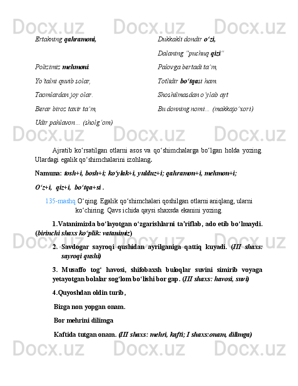 Ertakning  qahramoni,   Dukkakli dondir  o‘zi,
Dalaning “puchuq  qizi ”
Polizimiz  mehmoni . Palovga bertadi ta’m,
Yo‘talni quvib solar, Totlidir  bo‘tqa si ham.
Taomlardan joy olar. Shoshilmasdan o‘ylab ayt
Berar biroz taxir ta’m,  Bu donning nomi… (makkajo’xori)
Udir pahlavon… (sholg‘om)
Ajratib   ko‘rsatilgan   otlarni   asos   va   qo shimchalarga   bo‘lgan   holda   yozing.ʻ
Ulardagi egalik qo shimchalarini izohlang	
ʻ .
Namuna:  tosh+i, bosh+i; ko‘ylak+i, yulduz+i; qahramon+i, mehmon+i;
O‘z+i,  qiz+i,  bo‘tqa+si .
135-mashq. O‘qing. Egalik qo shimchalari qoshilgan otlarni aniqlang, ularni	
ʻ
ko‘chiring. Qavs ichida qaysi shaxsda ekanini yozing.
1.Vatanimizda bo‘layotgan o‘zgarishlarni ta riflab, ado etib bo‘lmaydi.	
ʼ
( birinchi shaxs ko‘plik: vatanimiz )
2. Savdogar   sayroqi   qushidan   ayrilganiga   qattiq   kuyadi.   ( III   shaxs:
sayroqi qushi)
3.   Musaffo   tog‘   havosi,   shifobaxsh   buloqlar   suvini   simirib   voyaga
yetayotgan bolalar sog‘lom bo‘lishi bor gap. ( III shaxs: havosi, suvi)
4.Quyoshdan oldin turib,
           Bizga non yopgan onam.
           Bor mehrini dilimga 
           Kaftida tutgan onam.  (III shaxs: mehri, kafti; I shaxs:onam, dilimga) 