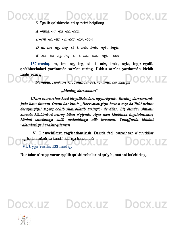 5. Egalik qo‘shimchalari qatorini belgilang.
A. –ning, -ni, -ga, -da, -dan;
B –chi, -la, -siz, - li, -zor, -kor, -bon
D.-m, -im, -ng, -ing, -si, -i, -miz, -imiz, -ngiz, -ingiz
E. -kor, -im, -ng, -ing, -si, -i, -miz, -imiz, -ngiz, - dan
137-mashq.   -m,   -im,   -ng,   -ing,   -si,   -i,   -miz,   -imiz,   -ngiz,   -ingiz   egalik
qo‘shimchalari   yordamida   so‘zlar   tuzing.   Ushbu   so‘zlar   yordamida   kichik
matn yozing.
Namuna:   sumka m,  kitob imiz,  havo si,  xona miz,  deraza ngiz
„Mening darsxonam“
Ukam va men har kuni birgalikda dars tayyorlaymiz. Bizning darsxonamiz
juda ham shinam. Onam har kuni: „Darsxonangizni havosi toza bo‘lishi uchun
derazangizni   tez-tez   ochib   shamollatib   turing“,-   deydilar.   Biz   bunday   shinam
xonada   kitobimizni   maroq   bilan   o‘qiymiz.   Agar   men   kitobimni   tugatolmasam,
kitobni   sumkamga   solib   maktabimga   olib   ketaman.   Tanaffusda   kitobni
yakunlashga harakat qilaman. 
  V.   O‘quvchilarni   rag‘batlantirish.   Darsda   faol   qatnashgan   o‘quvchilar
rag‘batlantiriladi va kundaliklariga baholanadi.
   VI. Uyga  vazifa :   138 - mashq .    
Nuqtalar o‘rniga zarur egalik qo shimchalarini qo‘yib, matnni ko‘chiring.ʻ
  