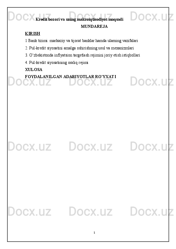 Kredit bozori va uning makroiqtisodiyot maqsadi
MUNDAREJA
KIRISH   
1 Bank tizimi. markaziy va tijorat banklar hamda ularning vazifalari
2. Pul-kredit siyosatini amalga oshirishning usul va mexanizmlari 
3. O‘zbekistonda inflyatsion targetlash rejimini joriy etish istiqbollari
4. Pul-kredit siyosatining oraliq rejimi
XULOSA
FOYDALANILGAN ADABIYOTLAR RO'YXATI
1 