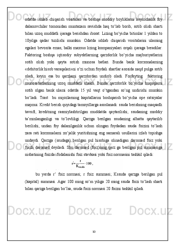 odatda   ishlab   chiqarish   vositalari   va   boshqa   moddiy   boyliklarni   keyinchalik   foy
dalanuvchilar   tomonidan   muntazam   ravishda   haq   to‘lab   borib,   sotib   olish   sharti
bilan uzoq muddatli ijaraga berishdan iborat. Lizing bo‘yicha bitimlar 1 yildan to
10yilga   qadar   tuzilishi   mumkin.   Odatda   ishlab   chiqarish   vositalarini   ulaming
egalari bevosita emas,  balki maxsus  lizing kompaniyalari orqali ijaraga beradilar.
Faktoring   boshqa   iqtisodiy   subyektlarning   qarzdorlik   bo‘yicha   majburiyatlarini
sotib   olish   yoki   qayta   sotish   munosa   batlari.   Bunda   bank   korxonalaming
«debitorlik hisob varaqalari»ni o‘zi uchun foydali shartlar asosida naqd pulga sotib
oladi,   keyin   esa   bu   qarzlami   qarzdordan   undirib   oladi.   Forfeyting     faktoring
munosabatlarining   uzoq   muddatli   shakli.   Bunda   qarzdorlik   bo‘yicha   huquqlami
sotib   olgan   bank   ulami   odatda   15   yil   vaqt   o‘tgandan   so‘ng   undirishi   mumkin
bo‘ladi.   Trast     bu   mijozlarning   kapitallarini   boshqarish   bo‘yicha   ope   ratsiyalar
majmui. Kredit berish quyidagi tamoyillarga asoslanadi: ssuda berishning maqsadli
tavsifi;   kreditning   rasmiylashtirilgan   muddatda   qaytarilishi;   ssudaning   moddiy
ta’minlanganligi   va   to‘lovliligi.   Qarzga   berilgan   ssudaning   albatta   qaytarilib
berilishi,   undan   foy   dalanilganlik   uchun   olingan   foydadan   ssuda   foizini   to‘lash
zara   rati   korxonalami   xo‘jalik   yuritishning   eng   samarali   usullarini   izlab   topishga
undaydi.   Qarzga   (ssudaga)   berilgan   pul   hisobiga   olinadigan   daromad   foiz   yoki
foizli   daromad  deyiladi.  Shu daromad (foiz)ning  qarz  ga  berilgan  pul  summasiga
nisbatining foizda ifodalanishi foiz stavkasi yoki foiz normasini tashkil qiladi:
bu   yerda   r’   foiz   normasi;   r   foiz   summasi;   Kssuda   qarzga   berilgan   pul
(kapital)   summasi.   Agar   100   ming  so‘m   yiliga   20   ming   ssuda   foizi   to‘lash   sharti
bilan qarzga berilgan bo‘Isa, ssuda foizi normasi 20 foizni tashkil qiladi.
10 