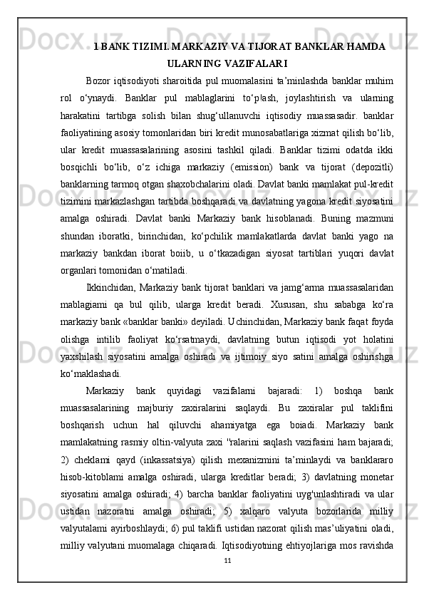 1 BANK TIZIMI. MARKAZIY VA TIJORAT BANKLAR HAMDA
ULARNING VAZIFALARI
Bozor  iqtisodiyoti   sharoitida  pul  muomalasini   ta’minlashda   banklar  muhim
rol   o‘ynaydi.   Banklar   pul   mablaglarini   to‘p!ash,   joylashtirish   va   ularning
harakatini   tartibga   solish   bilan   shug‘ullanuvchi   iqtisodiy   muassasadir.   banklar
faoliyatining asosiy tomonlaridan biri kredit munosabatlariga xizmat qilish bo‘lib,
ular   kredit   muassasalarining   asosini   tashkil   qiladi.   Banklar   tizimi   odatda   ikki
bosqichli   bo‘lib,   o‘z   ichiga   markaziy   (emission)   bank   va   tijorat   (depozitli)
banklarning tarmoq otgan shaxobchalarini oladi. Davlat banki mamlakat pul-kredit
tizimini markazlashgan tartibda boshqaradi va davlatning yagona kredit siyosatini
amalga   oshiradi.   Davlat   banki   Markaziy   bank   hisoblanadi.   Buning   mazmuni
shundan   iboratki,   birinchidan,   ko‘pchilik   mamlakatlarda   davlat   banki   yago   na
markaziy   bankdan   iborat   boiib,   u   o‘tkazadigan   siyosat   tartiblari   yuqori   davlat
organlari tomonidan o‘matiladi. 
Ikkinchidan,   Markaziy   bank   tijorat   banklari   va   jamg‘arma   muassasalaridan
mablagiami   qa   bul   qilib,   ularga   kredit   beradi.   Xususan,   shu   sababga   ko‘ra
markaziy bank «banklar banki» deyiladi. Uchinchidan, Markaziy bank faqat foyda
olishga   intilib   faoliyat   ko‘rsatmaydi,   davlatning   butun   iqtisodi   yot   holatini
yaxshilash   siyosatini   amalga   oshiradi   va   ijtimoiy   siyo   satini   amalga   oshirishga
ko‘maklashadi. 
Markaziy   bank   quyidagi   vazifalarni   bajaradi:   1)   boshqa   bank
muassasalarining   majburiy   zaxiralarini   saqlaydi.   Bu   zaxiralar   pul   taklifini
boshqarish   uchun   hal   qiluvchi   ahamiyatga   ega   boiadi.   Markaziy   bank
mamlakatning  rasmiy   oltin-valyuta   zaxi   ''ralarini   saqlash   vazifasini   ham   bajaradi;
2)   cheklami   qayd   (inkassatsiya)   qilish   mexanizmini   ta’minlaydi   va   banklararo
hisob-kitoblami   amalga   oshiradi,   ularga   kreditlar   beradi;   3)   davlatning   monetar
siyosatini   amalga   oshiradi;   4)   barcha   banklar   faoliyatini   uyg'unlashtiradi   va   ular
ustidan   nazoratni   amalga   oshiradi;   5)   xalqaro   valyuta   bozorlarida   milliy
valyutalami ayirboshlaydi; 6) pul taklifi ustidan nazorat qilish mas’uliyatini oladi,
milliy valyutani muomalaga chiqaradi. Iqtisodiyotning ehtiyojlariga mos ravishda
11 