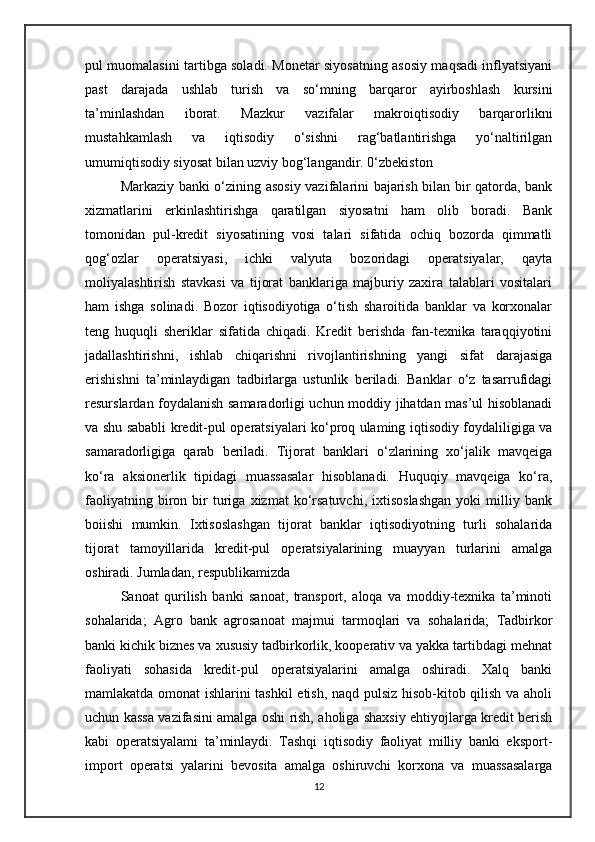 pul muomalasini tartibga soladi. Monetar siyosatning asosiy maqsadi inflyatsiyani
past   darajada   ushlab   turish   va   so‘mning   barqaror   ayirboshlash   kursini
ta’minlashdan   iborat.   Mazkur   vazifalar   makroiqtisodiy   barqarorlikni
mustahkamlash   va   iqtisodiy   o‘sishni   rag‘batlantirishga   yo‘naltirilgan
umumiqtisodiy siyosat bilan uzviy bog‘langandir. 0‘zbekiston 
Markaziy banki o‘zining asosiy vazifalarini bajarish bilan bir qatorda, bank
xizmatlarini   erkinlashtirishga   qaratilgan   siyosatni   ham   olib   boradi.   Bank
tomonidan   pul-kredit   siyosatining   vosi   talari   sifatida   ochiq   bozorda   qimmatli
qog‘ozlar   operatsiyasi,   ichki   valyuta   bozoridagi   operatsiyalar,   qayta
moliyalashtirish   stavkasi   va   tijorat   banklariga   majburiy   zaxira   talablari   vositalari
ham   ishga   solinadi.   Bozor   iqtisodiyotiga   o‘tish   sharoitida   banklar   va   korxonalar
teng   huquqli   sheriklar   sifatida   chiqadi.   Kredit   berishda   fan-texnika   taraqqiyotini
jadallashtirishni,   ishlab   chiqarishni   rivojlantirishning   yangi   sifat   darajasiga
erishishni   ta’minlaydigan   tadbirlarga   ustunlik   beriladi.   Banklar   o‘z   tasarrufidagi
resurslardan foydalanish samaradorligi uchun moddiy jihatdan mas’ul hisoblanadi
va shu sababli kredit-pul operatsiyalari ko‘proq ulaming iqtisodiy foydaliligiga va
samaradorligiga   qarab   beriladi.   Tijorat   banklari   o‘zlarining   xo‘jalik   mavqeiga
ko‘ra   aksionerlik   tipidagi   muassasalar   hisoblanadi.   Huquqiy   mavqeiga   ko‘ra,
faoliyatning   biron   bir   turiga   xizmat   ko‘rsatuvchi,   ixtisoslashgan   yoki   milliy  bank
boiishi   mumkin.   Ixtisoslashgan   tijorat   banklar   iqtisodiyotning   turli   sohalarida
tijorat   tamoyillarida   kredit-pul   operatsiyalarining   muayyan   turlarini   amalga
oshiradi. Jumladan, respublikamizda 
Sanoat   qurilish   banki   sanoat,   transport,   aloqa   va   moddiy-texnika   ta’minoti
sohalarida;   Agro   bank   agrosanoat   majmui   tarmoqlari   va   sohalarida;   Tadbirkor
banki kichik biznes va xususiy tadbirkorlik, kooperativ va yakka tartibdagi mehnat
faoliyati   sohasida   kredit-pul   operatsiyalarini   amalga   oshiradi.   Xalq   banki
mamlakatda omonat ishlarini tashkil etish, naqd pulsiz hisob-kitob qilish va aholi
uchun kassa vazifasini amalga oshi rish, aholiga shaxsiy ehtiyojlarga kredit berish
kabi   operatsiyalami   ta’minlaydi.   Tashqi   iqtisodiy   faoliyat   milliy   banki   eksport-
import   operatsi   yalarini   bevosita   amalga   oshiruvchi   korxona   va   muassasalarga
12 