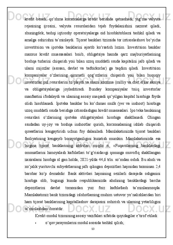 kredit   beradi,   qo‘shma   korxonalarga   kredit   berishda   qatnashadi,   yig‘ma   valyuta
rejasining   ijrosini,   valyuta   resurslaridan   tejab   foydalanishini   nazorat   qiladi,
shuningdek,   tashqi   iqtisodiy   operatsiyalarga   oid   hisobkitoblami   tashkil   qiladi   va
amalga oshirishni ta’minlaydi. Tijorat banklari tizimida tor ixtisoslashuvi bo‘yicha
investitsion   va   ipoteka   banklarini   ajratib   ko‘rsatish   lozim.   Investitsion   banklar
maxsus   kredit   muassasalari   boiib,   obligatsiya   hamda   qarz   majburiyatlarining
boshqa  turlarini  chiqarish  yoii   bilan  uzoq  muddatli  ssuda   kapitalini  jalb  qiladi  va
ulami   mijozlar   (asosan,   davlat   va   tadbirkorlar)   ga   taqdim   qiladi.   Investitsion
kompaniyalar   o‘zlarining   qimmatli   qog‘ozlarini   chiqarish   yoii   bilan   huquqiy
investorlar pul resurslarini to‘playdi va ulami korxona (milliy va chet el)lar aksiya
va   obligatsiyalariga   joylashtiradi.   Bunday   kompaniyalar   toiiq   investorlar
manfaatini ifodalaydi va ulaming asosiy maqsadi qo‘yilgan kapital hisobiga foyda
olish   hisoblanadi.   Ipoteka   banklar   bu   ko‘chmas   mulk   (yer   va   inshoot)   hisobiga
uzoq muddatli ssuda berishga ixtisoslashgan kredit muasasalari. Ipo teka bankining
resurslari   o‘zlarining   ipoteka   obligatsiyalari   hisobiga   shakllanadi.   Olingan
ssudadan   uy-joy   va   boshqa   inshootlar   qurish,   korxonalaming   ishlab   chiqarish
quwatlarini   kengaytirish   uchun   foy   dalaniladi.   Mamlakatimizda   tijorat   banklari
faoliyatining   kengayib   borayotganligini   kuzatish   mumkin.   Mamlakatimizda   esa
birgina   tijorat   banklarining   aktivlari   miqdo   ri,   «Fuqarolaming   banklardagi
omonatlarini   himoyalash   kafolatlari   to‘g‘risida»gi   qonunga   muvofiq   shakllangan
zaxiralami hisobga ol gan holda, 2021-yilda 44,6 trln. so‘mdan oshdi. Bu aholi va
xo‘jalik yurituvchi subyektlarning jalb qilingan depozitlari hajmidan taxminan 2,4
barobar   ko‘p   demakdir.   Bank   aktivlari   hajmining   sezilarli   darajada   oshganini
hisobga   olib,   bugungi   kunda   respublikamizda   aholining   banklardagi   barcha
depozitlarini   davlat   tomonidan   yuz   foiz   kafolatlash   ta’minlanmoqda.
Mamlakatimiz bank tizimidagi islohotlaming muhim ustuvor yo‘nalishlaridan biri
ham   tijorat   banklarining   kapitallashuv   darajasini   oshirish   va   ulaming   yetarliligini
ta’minlashdan iboratdir .
Kredit-modul tizimining asosiy vazifalari sifatida quyidagilar e tirof etiladi:ʼ
 o quv jarayonlarini modul asosida tashkil qilish;	
ʻ
13 