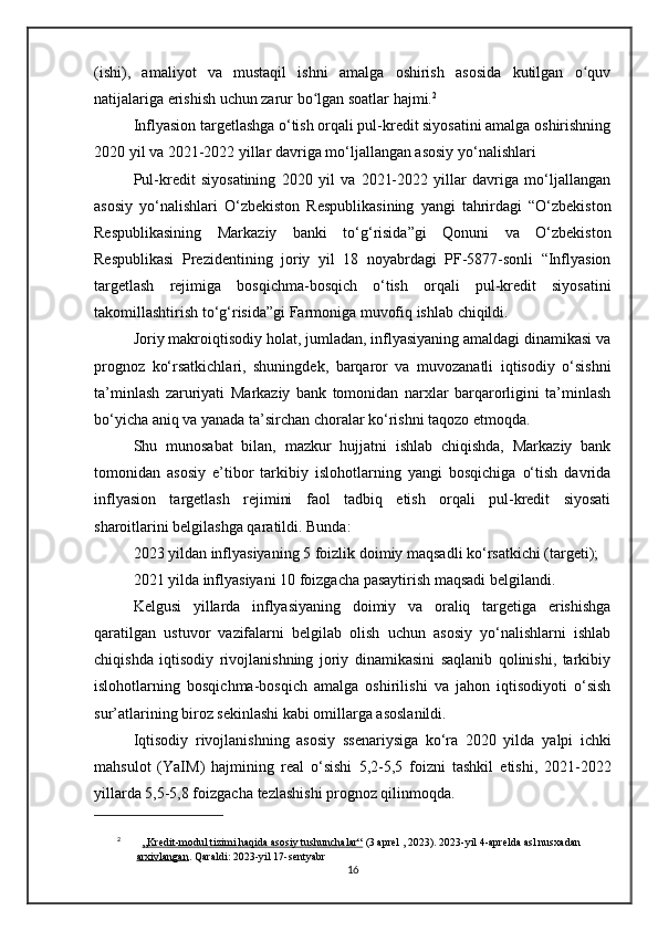 (ishi),   amaliyot   va   mustaqil   ishni   amalga   oshirish   asosida   kutilgan   o quvʻ
natijalariga erishish uchun zarur bo lgan soatlar hajmi.	
ʻ 2
Inflyasion targetlashga o‘tish orqali pul-kredit siyosatini amalga oshirishning
2020 yil va 2021-2022 yillar davriga mo‘ljallangan asosiy yo‘nalishlari
Pul-kredit   siyosatining   2020   yil   va   2021-2022   yillar   davriga   mo‘ljallangan
asosiy   yo‘nalishlari   O‘zbekiston   Respublikasining   yangi   tahrirdagi   “O‘zbekiston
Respublikasining   Markaziy   banki   to‘g‘risida”gi   Qonuni   va   O‘zbekiston
Respublikasi   Prezidentining   joriy   yil   18   noyabrdagi   PF-5877-sonli   “Inflyasion
targetlash   rejimiga   bosqichma-bosqich   o‘tish   orqali   pul-kredit   siyosatini
takomillashtirish to‘g‘risida”gi Farmoniga muvofiq ishlab chiqildi.
Joriy makroiqtisodiy holat, jumladan, inflyasiyaning amaldagi dinamikasi va
prognoz   ko‘rsatkichlari,   shuningdek,   barqaror   va   muvozanatli   iqtisodiy   o‘sishni
ta’minlash   zaruriyati   Markaziy   bank   tomonidan   narxlar   barqarorligini   ta’minlash
bo‘yicha aniq va yanada ta’sirchan choralar ko‘rishni taqozo etmoqda .
Shu   munosabat   bilan,   mazkur   hujjatni   ishlab   chiqishda,   Markaziy   bank
tomonidan   asosiy   e’tibor   tarkibiy   islohotlarning   yangi   bosqichiga   o‘tish   davrida
inflyasion   targetlash   rejimini   faol   tadbiq   etish   orqali   pul-kredit   siyosati
sharoitlarini belgilashga qaratildi. Bunda:
2023 yildan  inflyasiyaning  5 foizlik  doimiy maqsadli ko‘rsatkichi (targeti);
2021 yilda  inflyasiyani  10 foizgacha  pasaytirish maqsadi belgilandi.
Kelgusi   yillarda   inflyasiyaning   doimiy   va   oraliq   targetiga   erishishga
qaratilgan   ustuvor   vazifalarni   belgilab   olish   uchun   asosiy   yo‘nalishlarni   ishlab
chiqishda   iqtisodiy   rivojlanishning   joriy   dinamikasini   saqlanib   qolinishi,   tarkibiy
islohotlarning   bosqichma-bosqich   amalga   oshirilishi   va   jahon   iqtisodiyoti   o‘sish
sur’atlarining biroz sekinlashi kabi omillarga asoslanildi.
Iqtisodiy   rivojlanishning   asosiy   ssenariysiga   ko‘ra   2020   yilda   yalpi   ichki
mahsulot   (YaIM)   hajmining   real   o‘sishi   5,2-5,5   foizni   tashkil   etishi,   2021-2022
yillarda  5,5-5,8 foizgacha  tezlashishi prognoz qilinmoqda.
2
    „Kredit-modul tizimi haqida asosiy tushunchalar“  (3 aprel , 2023).  2023-yil 4-aprelda asl nusxadan 
arxivlangan . Qaraldi: 2023-yil 17-sentyabr
16 