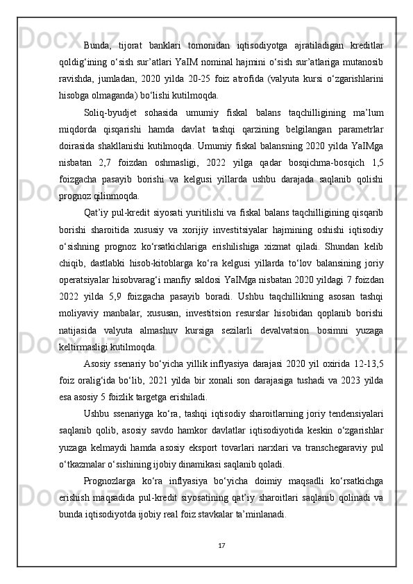 Bunda,   tijorat   banklari   tomonidan   iqtisodiyotga   ajratiladigan   kreditlar
qoldig‘ining o‘sish sur’atlari YaIM nominal hajmini o‘sish sur’atlariga mutanosib
ravishda,   jumladan,   2020   yilda   20-25   foiz   atrofida   (valyuta   kursi   o‘zgarishlarini
hisobga olmaganda) bo‘lishi kutilmoqda.
Soliq-byudjet   sohasida   umumiy   fiskal   balans   taqchilligining   ma’lum
miqdorda   qisqarishi   hamda   davlat   tashqi   qarzining   belgilangan   parametrlar
doirasida shakllanishi  kutilmoqda. Umumiy fiskal  balansning 2020 yilda YaIMga
nisbatan   2,7   foiz dan   oshmasligi,   2022   yilga   qadar   bosqichma-bosqich   1,5
foiz gacha   pasayib   borishi   va   kelgusi   yillarda   ushbu   darajada   saqlanib   qolishi
prognoz qilinmoqda.
Qat’iy pul-kredit siyosati yuritilishi va fiskal balans taqchilligining qisqarib
borishi   sharoitida   xususiy   va   xorijiy   investitsiyalar   hajmining   oshishi   iqtisodiy
o‘sishning   prognoz   ko‘rsatkichlariga   erishilishiga   xizmat   qiladi.   Shundan   kelib
chiqib,   dastlabki   hisob-kitoblarga   ko‘ra   kelgusi   yillarda   to‘lov   balansining   joriy
operatsiyalar   hisobvarag‘i manfiy saldosi YaIMga nisbatan 2020 yildagi   7 foiz dan
2022   yilda   5,9   foiz gacha   pasayib   boradi.   Ushbu   taqchillikning   asosan   tashqi
moliyaviy   manbalar,   xususan,   investitsion   resurslar   hisobidan   qoplanib   borishi
natijasida   valyuta   almashuv   kursiga   sezilarli   devalvatsion   bosimni   yuzaga
keltirmasligi kutilmoqda.
Asosiy  ssenariy   bo‘yicha  yillik inflyasiya  darajasi   2020 yil   oxirida   12-13,5
foiz   oralig‘ida   bo‘lib,   2021   yilda   bir   xonali   son   darajasiga   tushadi   va   2023   yilda
esa asosiy  5 foizlik  targetga erishiladi.
Ushbu   ssenariyga   ko‘ra,   tashqi   iqtisodiy   sharoitlarning   joriy   tendensiyalari
saqlanib   qolib ,   asosiy   savdo   hamkor   davlatlar   iqtisodiyotida   keskin   o‘zgarishlar
yuzaga   kelmaydi   hamda   asosiy   eksport   tovarlari   narxlari   va   transchegaraviy   pul
o‘tkazmalar o‘sishining ijobiy dinamikasi saqlanib qoladi.
Prognozlarga   ko‘ra   inflyasiya   bo‘yicha   doimiy   maqsadli   ko‘rsatkichga
erishish   maqsadida   pul-kredit   siyosatining   qat’iy   sharoitlari   saqlanib   qolinadi   va
bunda iqtisodiyotda  ijobiy real foiz stavkalar  ta’minlanadi.
17 