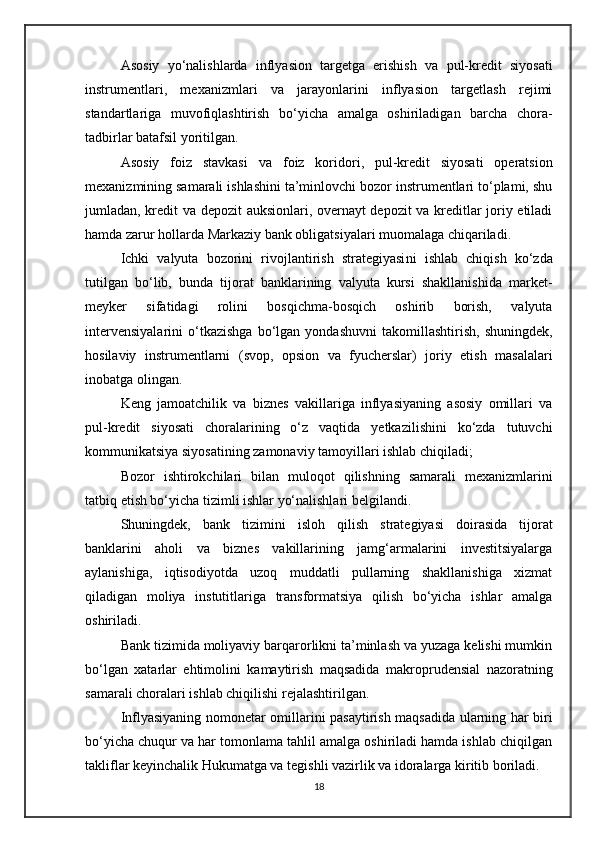 Asosiy   yo‘nalishlarda   inflyasion   targetga   erishish   va   pul-kredit   siyosati
instrumentlari,   mexanizmlari   va   jarayonlarini   inflyasion   targetlash   rejimi
standartlariga   muvofiqlashtirish   bo‘yicha   amalga   oshiriladigan   barcha   chora-
tadbirlar batafsil yoritilgan. 
Asosiy   foiz   stavkasi   va   foiz   koridori ,   pul-kredit   siyosati   operatsion
mexanizmining samarali ishlashini ta’minlovchi bozor instrumentlari to‘plami, shu
jumladan, kredit va depozit auksionlari, overnayt depozit va kreditlar joriy etiladi
hamda zarur hollarda Markaziy bank obligatsiyalari muomalaga chiqariladi.
Ichki   valyuta   bozorini   rivojlantirish   strategiyasi ni   ishlab   chiqish   ko‘zda
tutilgan   bo‘lib,   bunda   tijorat   banklarining   valyuta   kursi   shakllanishida   market-
meyker   sifatidagi   rolini   bosqichma-bosqich   oshirib   borish,   valyuta
intervensiyalarini   o‘tkazishga   bo‘lgan  yondashuvni   takomillashtirish,   shuningdek,
hosilaviy   instrumentlarni   (svop,   opsion   va   fyucherslar)   joriy   etish   masalalari
inobatga olingan.
Keng   jamoatchilik   va   biznes   vakillariga   inflyasiyaning   asosiy   omillari   va
pul-kredit   siyosati   choralarining   o‘z   vaqtida   yetkazilishini   ko‘zda   tutuvchi
kommunikatsiya siyosati ning zamonaviy tamoyillari ishlab chiqiladi;
Bozor   ishtirokchilari   bilan   muloqot   qilish ning   samarali   mexanizmlarini
tatbiq etish bo‘yicha tizimli ishlar yo‘nalishlari belgilandi.
Shuningdek,   bank   tizimini   isloh   qilish   strategiyasi   doirasida   tijorat
banklarini   aholi   va   biznes   vakillarining   jamg‘armalarini   investitsiyalarga
aylanishiga,   iqtisodiyotda   uzoq   muddatli   pullarning   shakllanishiga   xizmat
qiladigan   moliya   instutitlariga   transformatsiya   qilish   bo‘yicha   ishlar   amalga
oshiriladi.
Bank tizimida moliyaviy barqarorlikni ta’minlash va yuzaga kelishi mumkin
bo‘lgan   xatarlar   ehtimolini   kamaytirish   maqsadida   makroprudensial   nazoratning
samarali choralari  ishlab chiqilishi rejalashtirilgan.
Inflyasiyaning   nomonetar omillari ni pasaytirish maqsadida ularning har biri
bo‘yicha chuqur va har tomonlama tahlil amalga oshiriladi hamda ishlab chiqilgan
takliflar keyinchalik Hukumatga va tegishli vazirlik va idoralarga kiritib boriladi.
18 