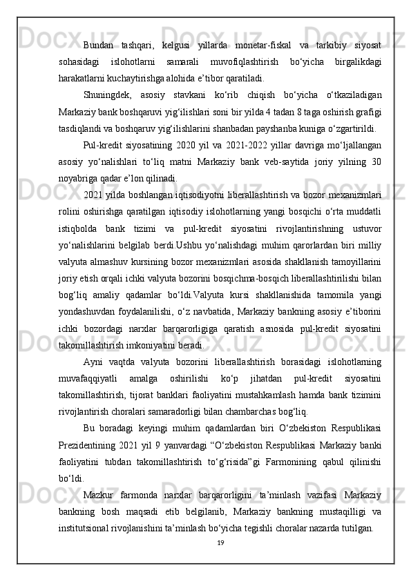 Bundan   tashqari,   kelgusi   yillarda   monetar-fiskal   va   tarkibiy   siyosat
sohasidagi   islohotlarni   samarali   muvofiqlashtirish   bo‘yicha   birgalikdagi
harakatlarni kuchaytirishga alohida e’tibor qaratiladi.
Shuningdek,   asosiy   stavkani   ko‘rib   chiqish   bo‘yicha   o‘tkaziladigan
Markaziy bank boshqaruvi yig‘ilishlari soni bir yilda 4 tadan 8 taga oshirish grafigi
tasdiqlandi va boshqaruv yig‘ilishlarini shanbadan payshanba kuniga o‘zgartirildi.
Pul-kredit   siyosatining   2020   yil   va   2021-2022   yillar   davriga   mo‘ljallangan
asosiy   yo‘nalishlari   to‘liq   matni   Markaziy   bank   veb-saytida   joriy   yilning   30
noyabriga qadar e’lon qilinadi.
2021 yilda boshlangan iqtisodiyotni liberallashtirish va bozor mexanizmlari
rolini   oshirishga   qaratilgan   iqtisodiy   islohotlarning   yangi   bosqichi   o‘rta   muddatli
istiqbolda   bank   tizimi   va   pul-kredit   siyosatini   rivojlantirishning   ustuvor
yo‘nalishlarini   belgilab   berdi.Ushbu   yo‘nalishdagi   muhim   qarorlardan   biri   milliy
valyuta almashuv  kursining  bozor  mexanizmlari  asosida  shakllanish  tamoyillarini
joriy etish orqali ichki valyuta bozorini bosqichma-bosqich liberallashtirilishi bilan
bog‘liq   amaliy   qadamlar   bo‘ldi.Valyuta   kursi   shakllanishida   tamomila   yangi
yondashuvdan   foydalanilishi,   o‘z   navbatida,   Markaziy   bankning   asosiy   e’tiborini
ichki   bozordagi   narxlar   barqarorligiga   qaratish   asnosida   pul-kredit   siyosatini
takomillashtirish imkoniyatini beradi.
Ayni   vaqtda   valyuta   bozorini   liberallashtirish   borasidagi   islohotlarning
muvafaqqiyatli   amalga   oshirilishi   ko‘p   jihatdan   pul-kredit   siyosatini
takomillashtirish,   tijorat   banklari   faoliyatini   mustahkamlash   hamda   bank   tizimini
rivojlantirish choralari samaradorligi bilan chambarchas bog‘liq.
Bu   boradagi   keyingi   muhim   qadamlardan   biri   O‘zbekiston   Respublikasi
Prezidentining   2021   yil   9   yanvardagi   “O‘zbekiston   Respublikasi   Markaziy   banki
faoliyatini   tubdan   takomillashtirish   to‘g‘risida”gi   Farmonining   qabul   qilinishi
bo‘ldi.
Mazkur   farmonda   narxlar   barqarorligini   ta’minlash   vazifasi   Markaziy
bankning   bosh   maqsadi   etib   belgilanib,   Markaziy   bankning   mustaqilligi   va
institutsional rivojlanishini ta’minlash bo‘yicha tegishli choralar nazarda tutilgan.
19 