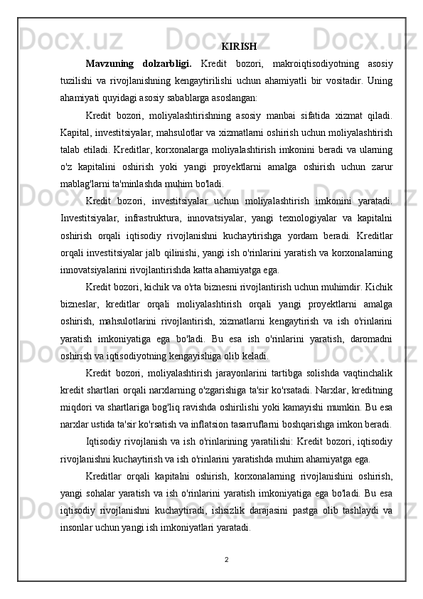 KIRISH
Mavzuning   dolzarbligi.   Kredit   bozori,   makroiqtisodiyotning   asosiy
tuzilishi   va   rivojlanishning   kengaytirilishi   uchun   ahamiyatli   bir   vositadir.   Uning
ahamiyati quyidagi asosiy sabablarga asoslangan:
Kredit   bozori,   moliyalashtirishning   asosiy   manbai   sifatida   xizmat   qiladi.
Kapital, investitsiyalar, mahsulotlar va xizmatlarni oshirish uchun moliyalashtirish
talab etiladi. Kreditlar, korxonalarga moliyalashtirish imkonini beradi va ularning
o'z   kapitalini   oshirish   yoki   yangi   proyektlarni   amalga   oshirish   uchun   zarur
mablag'larni ta'minlashda muhim bo'ladi.
Kredit   bozori,   investitsiyalar   uchun   moliyalashtirish   imkonini   yaratadi.
Investitsiyalar,   infrastruktura,   innovatsiyalar,   yangi   texnologiyalar   va   kapitalni
oshirish   orqali   iqtisodiy   rivojlanishni   kuchaytirishga   yordam   beradi.   Kreditlar
orqali investitsiyalar jalb qilinishi, yangi ish o'rinlarini yaratish va korxonalarning
innovatsiyalarini rivojlantirishda katta ahamiyatga ega.
Kredit bozori, kichik va o'rta biznesni rivojlantirish uchun muhimdir. Kichik
bizneslar,   kreditlar   orqali   moliyalashtirish   orqali   yangi   proyektlarni   amalga
oshirish,   mahsulotlarini   rivojlantirish,   xizmatlarni   kengaytirish   va   ish   o'rinlarini
yaratish   imkoniyatiga   ega   bo'ladi.   Bu   esa   ish   o'rinlarini   yaratish,   daromadni
oshirish va iqtisodiyotning kengayishiga olib keladi.
Kredit   bozori,   moliyalashtirish   jarayonlarini   tartibga   solishda   vaqtinchalik
kredit shartlari orqali narxlarning o'zgarishiga ta'sir ko'rsatadi. Narxlar, kreditning
miqdori va shartlariga bog'liq ravishda oshirilishi yoki kamayishi mumkin. Bu esa
narxlar ustida ta'sir ko'rsatish va inflatsion tasarruflarni boshqarishga imkon beradi.
Iqtisodiy   rivojlanish   va  ish   o'rinlarining   yaratilishi:   Kredit   bozori,   iqtisodiy
rivojlanishni kuchaytirish va ish o'rinlarini yaratishda muhim ahamiyatga ega. 
Kreditlar   orqali   kapitalni   oshirish,   korxonalarning   rivojlanishini   oshirish,
yangi  sohalar  yaratish  va  ish  o'rinlarini  yaratish  imkoniyatiga ega  bo'ladi.  Bu  esa
iqtisodiy   rivojlanishni   kuchaytiradi,   ishsizlik   darajasini   pastga   olib   tashlaydi   va
insonlar uchun yangi ish imkoniyatlari yaratadi.
2 