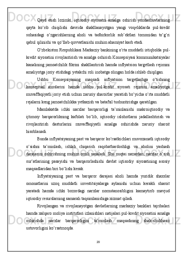 Qayd   etish   lozimki,   iqtisodiy   siyosatni   amalga   oshirish   yondashuvlarining
qayta   ko‘rib   chiqilishi   davrida   shakllanayotgan   yangi   voqeliklarda   pul-kredit
sohasidagi   o‘zgarishlarning   aholi   va   tadbirkorlik   sub’ektlari   tomonidan   to‘g‘ri
qabul qilinishi va qo‘llab-quvvatlanishi muhim ahamiyat kasb etadi.
O‘zbekiston Respublikasi Markaziy bankining o‘rta muddatli istiqbolda pul-
kredit siyosatini rivojlantirish va amalga oshirish Konsepsiyasi kommunikatsiyalar
kanalining jamoatchilik fikrini shakllantirish hamda inflyatsion targetlash rejimini
amaliyotga joriy etishdagi yetakchi roli inobatga olingan holda ishlab chiqilgan.
Ushbu   Konsepsiyaning   maqsadi   inflyatsion   targetlashga   o‘tishning
konseptual   asoslarini   hamda   ushbu   pul-kredit   siyosati   rejimini   amaliyotga
muvaffaqiyatli joriy etish uchun zaruriy sharoitlar yaratish bo‘yicha o‘rta muddatli
rejalarni keng jamoatchilikka yetkazish va batafsil tushuntirishga qaratilgan.
Mamlakatda   ichki   narxlar   barqarorligi   ta’minlanishi   makroiqtisodiy   va
ijtimoiy   barqarorlikning   kafolati   bo‘lib,   iqtisodiy   islohotlarni   jadallashtirish   va
rivojlantirish   dasturlarini   muvaffaqiyatli   amalga   oshirishda   zaruriy   sharoit
hisoblanadi.
Bunda inflyatsiyaning past va barqaror ko‘rsatkichlari muvozanatli iqtisodiy
o‘sishni   ta’minlash,   ishlab   chiqarish   raqobatbardoshligi   va   aholini   yashash
darajasini oshirishning muhim omili sanaladi. Shu nuqtai nazardan, narxlar o‘sish
sur’atlarining   pasayishi   va   barqarorlashishi   davlat   iqtisodiy   siyosatining   asosiy
maqsadlaridan biri bo‘lishi kerak.
Inflyatsiyaning   past   va   barqaror   darajasi   aholi   hamda   yuridik   shaxslar
omonatlarini   uzoq   muddatli   investitsiyalarga   aylanishi   uchun   kerakli   sharoit
yaratadi   hamda   ichki   bozordagi   narxlar   nomutanosibligini   kamaytirib   mavjud
iqtisodiy resurslarning samarali taqsimlanishiga xizmat qiladi.
Rivojlangan   va   rivojlanayotgan   davlatlarning   markaziy   banklari   tajribalari
hamda xalqaro moliya institutlari izlanishlari natijalari pul-kredit siyosatini amalga
oshirishda   narxlar   barqarorligini   ta’minlash   maqsadining   shak-shubhasiz
ustuvorligini ko‘rsatmoqda.
20 