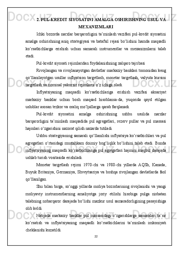 2. PUL-KREDIT SIYOSATINI AMALGA OSHIRISHNING USUL VA
MEXANIZMLARI  
Ichki bozorda narxlar barqarorligini ta’minlash vazifasi pul-kredit siyosatini
amalga oshirishning aniq strategiyasi  va batafsil  rejasi  bo‘lishini  hamda maqsadli
ko‘rsatkichlarga   erishish   uchun   samarali   instrumentlar   va   mexanizmlarni   talab
etadi.
Pul-kredit siyosati rejimlaridan foydalanishning xalqaro tajribasi
Rivojlangan va rivojlanayotgan davlatlar markaziy banklari tomonidan keng
qo‘llanilayotgan   usullar   inflyatsion   targetlash,   monetar   targetlash,   valyuta   kursini
targetlash va nominal yakorsiz rejimlarni o‘z ichiga oladi.
Inflyatsiyaning   maqsadli   ko‘rsatkichlariga   erishish   vazifasi   aksariyat
markaziy   banklar   uchun   bosh   maqsad   hisoblansa-da,   yuqorida   qayd   etilgan
uslublar asosan tezkor va oraliq mo‘ljallarga qarab farqlanadi.
Pul-kredit   siyosatini   amalga   oshirishning   ushbu   usulida   narxlar
barqarorligini   ta’minlash   maqsadida   pul   agregatlari,   rezerv   pullar   va   pul   massasi
hajmlari o‘zgarishini nazorat qilish nazarda tutiladi.
Ushbu strategiyaning samarali qo‘llanilishi inflyatsiya ko‘rsatkichlari va pul
agregatlari   o‘rtasidagi   mustahkam   doimiy  bog‘liqlik  bo‘lishini   talab   etadi.   Bunda
inflyatsiyaning maqsadli ko‘rsatkichlariga pul agregatlari hajmini maqbul darajada
ushlab turish vositasida erishiladi.
Monetar   targetlash   rejimi   1970-chi   va   1980-chi   yillarda   AQSh,   Kanada,
Buyuk Britaniya, Germaniya, Shveytsariya va boshqa rivojlangan davlatlarda faol
qo‘llanilgan.
Shu bilan birga, so‘nggi yillarda moliya bozorlarining rivojlanishi va yangi
moliyaviy   instrumentlarning   amaliyotga   joriy   etilishi   hisobiga   pulga   nisbatan
talabning nobarqaror darajada bo‘lishi mazkur usul samaradorligining pasayishiga
olib keldi.
Natijada   markaziy   banklar   pul   massasidagi   o‘zgarishlarga   samaralari   ta’sir
ko‘rsatish   va   inflyatsiyaning   maqsadli   ko‘rsatkichlarini   ta’minlash   imkoniyati
cheklanishi kuzatildi.
22 