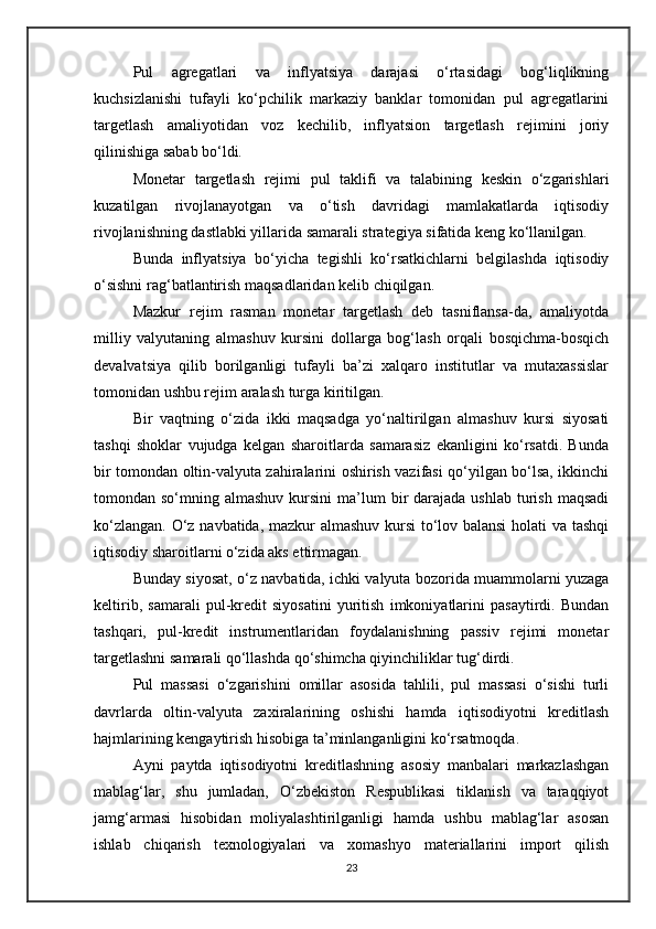 Pul   agregatlari   va   inflyatsiya   darajasi   o‘rtasidagi   bog‘liqlikning
kuchsizlanishi   tufayli   ko‘pchilik   markaziy   banklar   tomonidan   pul   agregatlarini
targetlash   amaliyotidan   voz   kechilib,   inflyatsion   targetlash   rejimini   joriy
qilinishiga sabab bo‘ldi.
Monetar   targetlash   rejimi   pul   taklifi   va   talabining   keskin   o‘zgarishlari
kuzatilgan   rivojlanayotgan   va   o‘tish   davridagi   mamlakatlarda   iqtisodiy
rivojlanishning dastlabki yillarida samarali strategiya sifatida keng ko‘llanilgan. 
Bunda   inflyatsiya   bo‘yicha   tegishli   ko‘rsatkichlarni   belgilashda   iqtisodiy
o‘sishni rag‘batlantirish maqsadlaridan kelib chiqilgan.
Mazkur   rejim   rasman   monetar   targetlash   deb   tasniflansa-da,   amaliyotda
milliy   valyutaning   almashuv   kursini   dollarga   bog‘lash   orqali   bosqichma-bosqich
devalvatsiya   qilib   borilganligi   tufayli   ba’zi   xalqaro   institutlar   va   mutaxassislar
tomonidan ushbu rejim aralash turga kiritilgan.
Bir   vaqtning   o‘zida   ikki   maqsadga   yo‘naltirilgan   almashuv   kursi   siyosati
tashqi   shoklar   vujudga   kelgan   sharoitlarda   samarasiz   ekanligini   ko‘rsatdi.   Bunda
bir tomondan oltin-valyuta zahiralarini oshirish vazifasi qo‘yilgan bo‘lsa, ikkinchi
tomondan so‘mning  almashuv  kursini  ma’lum  bir  darajada  ushlab  turish  maqsadi
ko‘zlangan. O‘z navbatida, mazkur almashuv kursi to‘lov balansi  holati va tashqi
iqtisodiy sharoitlarni o‘zida aks ettirmagan.
Bunday siyosat, o‘z navbatida, ichki valyuta bozorida muammolarni yuzaga
keltirib,   samarali   pul-kredit   siyosatini   yuritish   imkoniyatlarini   pasaytirdi.   Bundan
tashqari,   pul-kredit   instrumentlaridan   foydalanishning   passiv   rejimi   monetar
targetlashni samarali qo‘llashda qo‘shimcha qiyinchiliklar tug‘dirdi.
Pul   massasi   o‘zgarishini   omillar   asosida   tahlili,   pul   massasi   o‘sishi   turli
davrlarda   oltin-valyuta   zaxiralarining   oshishi   hamda   iqtisodiyotni   kreditlash
hajmlarining kengaytirish hisobiga ta’minlanganligini ko‘rsatmoqda.
Ayni   paytda   iqtisodiyotni   kreditlashning   asosiy   manbalari   markazlashgan
mablag‘lar,   shu   jumladan,   O‘zbekiston   Respublikasi   tiklanish   va   taraqqiyot
jamg‘armasi   hisobidan   moliyalashtirilganligi   hamda   ushbu   mablag‘lar   asosan
ishlab   chiqarish   texnologiyalari   va   xomashyo   materiallarini   import   qilish
23 