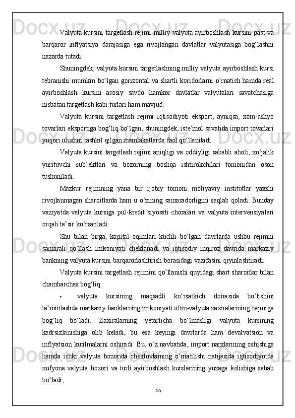 Valyuta kursini targetlash rejimi milliy valyuta ayirboshlash kursini past va
barqaror   inflyatsiya   darajasiga   ega   rivojlangan   davlatlar   valyutasiga   bog‘lashni
nazarda tutadi.
Shuningdek, valyuta kursini targetlashning milliy valyuta ayirboshlash kursi
tebranishi  mumkin bo‘lgan gorizontal  va shartli  koridorlarni o‘rnatish hamda real
ayirboshlash   kursini   asosiy   savdo   hamkor   davlatlar   valyutalari   savatchasiga
nisbatan targetlash kabi turlari ham mavjud.
Valyuta   kursini   targetlash   rejimi   iqtisodiyoti   eksport,   ayniqsa,   xom-ashyo
tovarlari eksportiga bog‘liq bo‘lgan, shuningdek, iste’mol savatida import tovarlari
yuqori ulushni tashkil qilgan mamlakatlarda faol qo‘llaniladi.
Valyuta kursini targetlash rejimi aniqligi va oddiyligi sababli aholi, xo‘jalik
yurituvchi   sub’ektlari   va   bozorning   boshqa   ishtirokchilari   tomonidan   oson
tushuniladi.
Mazkur   rejimning   yana   bir   ijobiy   tomoni   moliyaviy   institutlar   yaxshi
rivojlanmagan sharoitlarda ham u o‘zining samaradorligini saqlab qoladi. Bunday
vaziyatda   valyuta   kursiga   pul-kredit   siyosati   choralari   va   valyuta   intervensiyalari
orqali ta’sir ko‘rsatiladi.
Shu   bilan   birga,   kapital   oqimlari   kuchli   bo‘lgan   davrlarda   ushbu   rejimni
samarali   qo‘llash   imkoniyati   cheklanadi   va   iqtisodiy   inqiroz   davrida   markaziy
bankning valyuta kursini barqarorlashtirish borasidagi vazifasini qiyinlashtiradi.
Valyuta kursini targetlash rejimini qo‘llanishi quyidagi shart sharoitlar bilan
chambarchas bog‘liq:
 valyuta   kursining   maqsadli   ko‘rsatkich   doirasida   bo‘lishini
ta’minlashda markaziy banklarning imkoniyati oltin-valyuta zaxiralarining hajmiga
bog‘liq   bo‘ladi.   Zaxiralarning   yetarlicha   bo‘lmasligi   valyuta   kursining
kadrsizlanishiga   olib   keladi,   bu   esa   keyingi   davrlarda   ham   devalvatsion   va
inflyatsion kutilmalarni oshiradi. Bu, o‘z navbatida, import narxlarining oshishiga
hamda   ichki   valyuta   bozorida   cheklovlarning   o‘rnatilishi   natijasida   iqtisodiyotda
xufyona   valyuta   bozori   va   turli   ayirboshlash   kurslarining   yuzaga   kelishiga   sabab
bo‘ladi;
26 