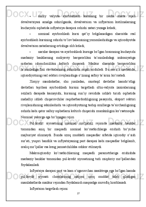  milliy   valyuta   ayirboshlash   kursining   bir   necha   marta   rejali
devalvatsiyasi   amalga   oshirilganda,   devalvatsion   va   inflyatsion   kutilmalarning
kuchayishi oqibatida inflyatsiya darajasi oshishi xatari yuzaga keladi;
 nominal   ayirboshlash   kursi   qat’iy   belgilanadigan   sharoitda   real
ayirboshlash kursining oshishi to‘lov balansining yomonlashishiga va iqtisodiyotda
devalvatsion xatarlarning ortishiga olib keladi;
 narxlar darajasi va ayirboshlash kursiga bo‘lgan bosimning kuchayishi
markaziy   banklarning   moliyaviy   barqarorlikni   ta’minlashdagi   imkoniyatiga
nisbatan   ishonchsizlikni   keltirib   chiqaradi.   Mazkur   sharoitda   barqarorlikni
ta’minlashga foiz stavkalarining oshirilishi orqali erishiladi. Bu esa o‘z navbatida,
iqtisodiyotning real sektori rivojlanishiga o‘zining salbiy ta’sirini ko‘rsatadi.
Xorijiy   mamlakatlar,   shu   jumladan,   mustaqil   davlatlar   hamdo‘stligi
davlatlari   tajribasi   ayirboshlash   kursini   targetlash   oltin-valyuta   zaxiralarining
sezilarli   darajada   kamayishi,   kursning   sun’iy   ravishda   ushlab   turish   oqibatida
mahalliy   ishlab   chiqaruvchilar   raqobatbardoshligining   pasayishi,   eksport   sektori
rivojlanishining sekinlashishi va iqtisodiyotning tashqi omillarga ta’sirchanligining
oshishi kabi qator salbiy oqibatlarni keltirib chiqarishi mumkinligini ko‘rsatmoqda.
Nominal yakorga ega bo‘lmagan rejim
Pul-kredit   siyosatining   nominal   mo‘ljalsiz   rejimida   markaziy   banklar
tomonidan   aniq   bir   maqsadli   nominal   ko‘rsatkichlarga   erishish   bo‘yicha
majburiyat   olinmaydi.   Bunda   uzoq   muddatli   maqsadlar   sifatida   iqtisodiy   o‘sish
sur’ati,   yuqori   bandlik  va   inflyatsiyaning   past   darajasi   kabi   maqsadlar   belgilanib,
oraliq mo‘ljallar esa keng jamoatchilikka oshkor etilmaydi.
Makroiqtisodiy   ko‘rsatkichlarning   maqsadli   parametrlariga   erishishda
markaziy   banklar   tomonidan   pul-kredit   siyosatining   turli   miqdoriy   mo‘ljallaridan
foydalaniladi.
Inflyatsiya darajasi past va kam o‘zgaruvchan xarakterga ega bo‘lgan hamda
pul-kredit   siyosati   choralarining   natijasi   uzoq   muddat   talab   qiladigan
mamlakatlarda mazkur rejimdan foydalanish maqsadga muvofiq hisoblanadi.
Inflyatsion targetlash rejimi
27 
