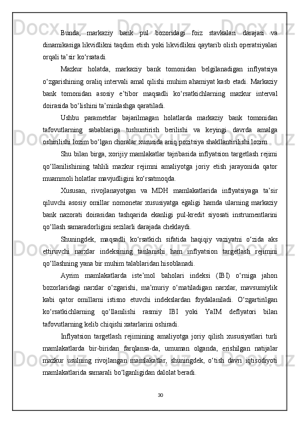 Bunda,   markaziy   bank   pul   bozoridagi   foiz   stavkalari   darajasi   va
dinamikasiga likvidlikni taqdim etish yoki likvidlikni qaytarib olish operatsiyalari
orqali ta’sir ko‘rsatadi.
Mazkur   holatda,   markaziy   bank   tomonidan   belgilanadigan   inflyatsiya
o‘zgarishining  oraliq intervali  amal  qilishi  muhim  ahamiyat  kasb  etadi. Markaziy
bank   tomonidan   asosiy   e’tibor   maqsadli   ko‘rsatkichlarning   mazkur   interval
doirasida bo‘lishini ta’minlashga qaratiladi.
Ushbu   parametrlar   bajarilmagan   holatlarda   markaziy   bank   tomonidan
tafovutlarning   sabablariga   tushuntirish   berilishi   va   keyingi   davrda   amalga
oshirilishi lozim bo‘lgan choralar xususida aniq pozitsiya shakllantirilishi lozim.
Shu bilan birga, xorijiy mamlakatlar tajribasida inflyatsion targetlash rejimi
qo‘llanilishining   tahlili   mazkur   rejimni   amaliyotga   joriy   etish   jarayonida   qator
muammoli holatlar mavjudligini ko‘rsatmoqda.
Xususan,   rivojlanayotgan   va   MDH   mamlakatlarida   inflyatsiyaga   ta’sir
qiluvchi   asosiy   omillar   nomonetar   xususiyatga   egaligi   hamda   ularning   markaziy
bank   nazorati   doirasidan   tashqarida   ekanligi   pul-kredit   siyosati   instrumentlarini
qo‘llash samaradorligini sezilarli darajada cheklaydi.
Shuningdek,   maqsadli   ko‘rsatkich   sifatida   haqiqiy   vaziyatni   o‘zida   aks
ettiruvchi   narxlar   indeksining   tanlanishi   ham   inflyatsion   targetlash   rejimini
qo‘llashning yana bir muhim talablaridan hisoblanadi.
Ayrim   mamlakatlarda   iste’mol   baholari   indeksi   (IBI)   o‘rniga   jahon
bozorlaridagi   narxlar   o‘zgarishi,   ma’muriy   o‘rnatiladigan   narxlar,   mavsumiylik
kabi   qator   omillarni   istisno   etuvchi   indekslardan   foydalaniladi.   O‘zgartirilgan
ko‘rsatkichlarning   qo‘llanilishi   rasmiy   IBI   yoki   YaIM   deflyatori   bilan
tafovutlarning kelib chiqishi xatarlarini oshiradi.
Inflyatsion   targetlash   rejimining   amaliyotga   joriy   qilish   xususiyatlari   turli
mamlakatlarda   bir-biridan   farqlansa-da,   umuman   olganda,   erishilgan   natijalar
mazkur   usulning   rivojlangan   mamlakatlar,   shuningdek,   o‘tish   davri   iqtisodiyoti
mamlakatlarida samarali bo‘lganligidan dalolat beradi.
30 