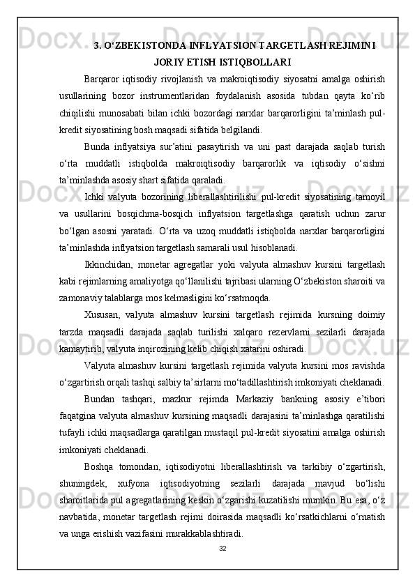 3. O‘ZBEKISTONDA INFLYATSION TARGETLASH REJIMINI
JORIY ETISH ISTIQBOLLARI
Barqaror   iqtisodiy   rivojlanish   va   makroiqtisodiy   siyosatni   amalga   oshirish
usullarining   bozor   instrumentlaridan   foydalanish   asosida   tubdan   qayta   ko‘rib
chiqilishi   munosabati   bilan   ichki   bozordagi   narxlar   barqarorligini   ta’minlash   pul-
kredit siyosatining bosh maqsadi sifatida belgilandi.
Bunda   inflyatsiya   sur’atini   pasaytirish   va   uni   past   darajada   saqlab   turish
o‘rta   muddatli   istiqbolda   makroiqtisodiy   barqarorlik   va   iqtisodiy   o‘sishni
ta’minlashda asosiy shart sifatida qaraladi.
Ichki   valyuta   bozorining   liberallashtirilishi   pul-kredit   siyosatining   tamoyil
va   usullarini   bosqichma-bosqich   inflyatsion   targetlashga   qaratish   uchun   zarur
bo‘lgan   asosni   yaratadi.   O‘rta   va   uzoq   muddatli   istiqbolda   narxlar   barqarorligini
ta’minlashda inflyatsion targetlash samarali usul hisoblanadi.
Ikkinchidan,   monetar   agregatlar   yoki   valyuta   almashuv   kursini   targetlash
kabi rejimlarning amaliyotga qo‘llanilishi tajribasi ularning O‘zbekiston sharoiti va
zamonaviy talablarga mos kelmasligini ko‘rsatmoqda.
Xususan,   valyuta   almashuv   kursini   targetlash   rejimida   kursning   doimiy
tarzda   maqsadli   darajada   saqlab   turilishi   xalqaro   rezervlarni   sezilarli   darajada
kamaytirib, valyuta inqirozining kelib chiqish xatarini oshiradi.
Valyuta   almashuv   kursini   targetlash   rejimida   valyuta   kursini   mos   ravishda
o‘zgartirish orqali tashqi salbiy ta’sirlarni mo‘tadillashtirish imkoniyati cheklanadi.
Bundan   tashqari,   mazkur   rejimda   Markaziy   bankning   asosiy   e’tibori
faqatgina valyuta almashuv  kursining maqsadli  darajasini  ta’minlashga  qaratilishi
tufayli ichki maqsadlarga qaratilgan mustaqil pul-kredit siyosatini amalga oshirish
imkoniyati cheklanadi.
Boshqa   tomondan,   iqtisodiyotni   liberallashtirish   va   tarkibiy   o‘zgartirish,
shuningdek,   xufyona   iqtisodiyotning   sezilarli   darajada   mavjud   bo‘lishi
sharoitlarida pul agregatlarining keskin o‘zgarishi kuzatilishi mumkin. Bu esa, o‘z
navbatida,   monetar   targetlash   rejimi   doirasida   maqsadli   ko‘rsatkichlarni   o‘rnatish
va unga erishish vazifasini murakkablashtiradi.
32 
