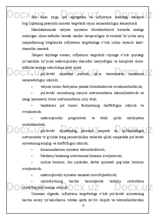 Shu   bilan   birga,   pul   agregatlari   va   inflyatsiya   orasidagi   barqaror
bog‘liqlikning pasayishi monetar targetlash rejimi samaradorligini kamaytiradi.
Mamlakatimizda   valyuta   siyosatini   liberallashtirish   borasida   amalga
oshirilgan   chora-tadbirlar   hamda   narxlar   barqarorligini   ta’minlash   bo‘yicha   aniq
maqsadlarning   belgilanishi   inflyatsion   targetlashga   o‘tish   uchun   tayanch   shart-
sharoitlar yaratadi.
Xalqaro   tajribaga   asosan,   inflyatsion   targetlash   rejimiga   o‘tish   quyidagi
yo‘nalishlar   bo‘yicha   makroiqtisodiy   sharoitlar   mavjudligini   va   kompleks   chora-
tadbirlar amalga oshirilishini talab qiladi:
 pul-kredit   siyosatini   yuritish,   ya’ni   transmission   mexanizm
samaradorligini oshirish;
 valyuta bozori faoliyatini yanada liberallashtirish va takomillashtirish;
 pul-kredit   siyosatining   mavjud   instrumentlarini   takomillashtirish   va
yangi zamonaviy bozor instrumentlarini joriy etish;
 banklararo   pul   bozori   faoliyatining   shaffofligini   oshirish   va
rivojlantirish;
 makroiqtisodiy   prognozlash   va   tahlil   qilish   salohiyatini
mustahkamlash;
 pul-kredit   siyosatining   pirovard   maqsadi   va   qo‘llaniladigan
instrumentlar to‘g‘risida keng jamoatchilikni xabardor qilish maqsadida pul-kredit
siyosatining aniqligi va shaffofligini oshirish;
 kommunikatsion siyosatni takomillashtirish;
 Markaziy bankning institutsional bazasini rivojlantirish;
 moliya   bozorini,   shu   jumladan,   davlat   qimmatli   qog‘ozlar   bozorini
rivojlantirish;
 makroiqtisodiy siyosatni samarali muvofiqlashtirish;
 iqtisodiyotning   barcha   tarmoqlarida   tarkibiy   islohotlarni
muvaffaqiyatli amalga oshirish.
Umuman   olganda,   inflyatsion   targetlashga   o‘tish   pul-kredit   siyosatining
barcha   asosiy   yo‘nalishlarini   tubdan   qayta   ko‘rib   chiqish   va   takomillashtirishni
33 