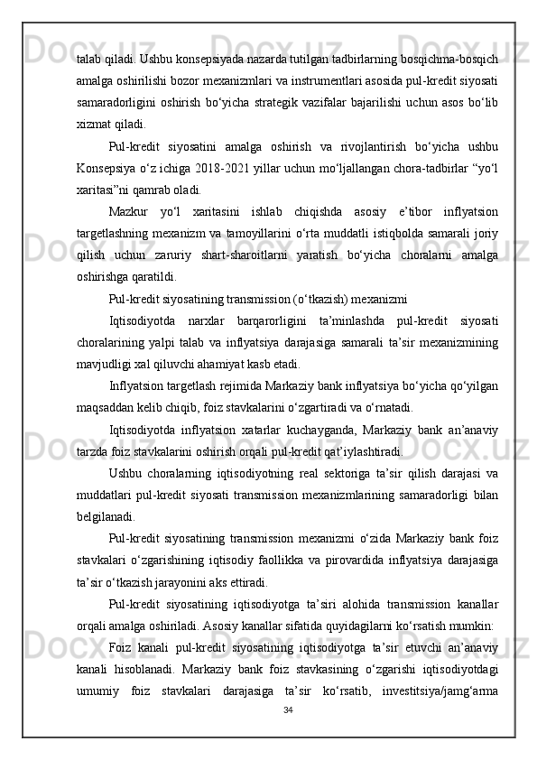 talab qiladi. Ushbu konsepsiyada nazarda tutilgan tadbirlarning bosqichma-bosqich
amalga oshirilishi bozor mexanizmlari va instrumentlari asosida pul-kredit siyosati
samaradorligini   oshirish   bo‘yicha   strategik   vazifalar   bajarilishi   uchun   asos   bo‘lib
xizmat qiladi.
Pul-kredit   siyosatini   amalga   oshirish   va   rivojlantirish   bo‘yicha   ushbu
Konsepsiya o‘z ichiga 2018-2021 yillar uchun mo‘ljallangan chora-tadbirlar “yo‘l
xaritasi”ni qamrab oladi.
Mazkur   yo‘l   xaritasini   ishlab   chiqishda   asosiy   e’tibor   inflyatsion
targetlashning  mexanizm  va tamoyillarini  o‘rta muddatli  istiqbolda samarali  joriy
qilish   uchun   zaruriy   shart-sharoitlarni   yaratish   bo‘yicha   choralarni   amalga
oshirishga qaratildi.
Pul-kredit siyosatining transmission (o‘tkazish) mexanizmi
Iqtisodiyotda   narxlar   barqarorligini   ta’minlashda   pul-kredit   siyosati
choralarining   yalpi   talab   va   inflyatsiya   darajasiga   samarali   ta’sir   mexanizmining
mavjudligi xal qiluvchi ahamiyat kasb etadi.
Inflyatsion targetlash rejimida Markaziy bank inflyatsiya bo‘yicha qo‘yilgan
maqsaddan kelib chiqib, foiz stavkalarini o‘zgartiradi va o‘rnatadi.
Iqtisodiyotda   inflyatsion   xatarlar   kuchayganda,   Markaziy   bank   an’anaviy
tarzda foiz stavkalarini oshirish orqali pul-kredit qat’iylashtiradi.
Ushbu   choralarning   iqtisodiyotning   real   sektoriga   ta’sir   qilish   darajasi   va
muddatlari   pul-kredit   siyosati   transmission   mexanizmlarining   samaradorligi   bilan
belgilanadi.
Pul-kredit   siyosatining   transmission   mexanizmi   o‘zida   Markaziy   bank   foiz
stavkalari   o‘zgarishining   iqtisodiy   faollikka   va   pirovardida   inflyatsiya   darajasiga
ta’sir o‘tkazish jarayonini aks ettiradi.
Pul-kredit   siyosatining   iqtisodiyotga   ta’siri   alohida   transmission   kanallar
orqali amalga oshiriladi.  Asosiy kanallar sifatida quyidagilarni ko‘rsatish mumkin:
Foiz   kanali   pul-kredit   siyosatining   iqtisodiyotga   ta’sir   etuvchi   an’anaviy
kanali   hisoblanadi.   Markaziy   bank   foiz   stavkasining   o‘zgarishi   iqtisodiyotdagi
umumiy   foiz   stavkalari   darajasiga   ta’sir   ko‘rsatib,   investitsiya/jamg‘arma
34 
