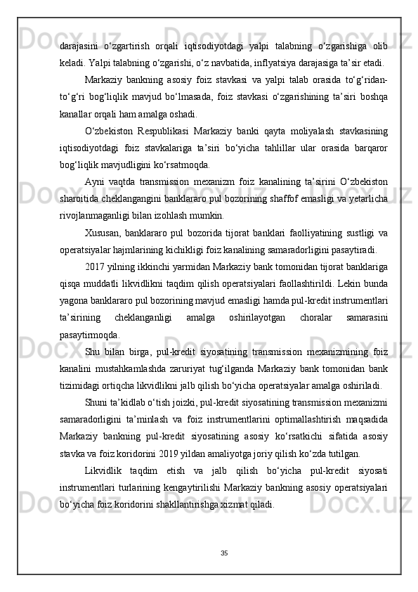 darajasini   o‘zgartirish   orqali   iqtisodiyotdagi   yalpi   talabning   o‘zgarishiga   olib
keladi. Yalpi talabning o‘zgarishi, o‘z navbatida, inflyatsiya darajasiga ta’sir etadi.
Markaziy   bankning   asosiy   foiz   stavkasi   va   yalpi   talab   orasida   to‘g‘ridan-
to‘g‘ri   bog‘liqlik   mavjud   bo‘lmasada,   foiz   stavkasi   o‘zgarishining   ta’siri   boshqa
kanallar orqali ham amalga oshadi.
O‘zbekiston   Respublikasi   Markaziy   banki   qayta   moliyalash   stavkasining
iqtisodiyotdagi   foiz   stavkalariga   ta’siri   bo‘yicha   tahlillar   ular   orasida   barqaror
bog‘liqlik mavjudligini ko‘rsatmoqda.
Ayni   vaqtda   transmission   mexanizm   foiz   kanalining   ta’sirini   O‘zbekiston
sharoitida cheklangangini banklararo pul bozorining shaffof emasligi va yetarlicha
rivojlanmaganligi bilan izohlash mumkin.
Xususan,   banklararo   pul   bozorida   tijorat   banklari   faolliyatining   sustligi   va
operatsiyalar hajmlarining kichikligi foiz kanalining samaradorligini pasaytiradi.
2017 yilning ikkinchi yarmidan Markaziy bank tomonidan tijorat banklariga
qisqa muddatli likvidlikni taqdim qilish operatsiyalari faollashtirildi. Lekin bunda
yagona banklararo pul bozorining mavjud emasligi hamda pul-kredit instrumentlari
ta’sirining   cheklanganligi   amalga   oshirilayotgan   choralar   samarasini
pasaytirmoqda.
Shu   bilan   birga,   pul-kredit   siyosatining   transmission   mexanizmining   foiz
kanalini   mustahkamlashda   zaruriyat   tug‘ilganda   Markaziy   bank   tomonidan   bank
tizimidagi ortiqcha likvidlikni jalb qilish bo‘yicha operatsiyalar amalga oshiriladi.
Shuni ta’kidlab o‘tish joizki, pul-kredit siyosatining transmission mexanizmi
samaradorligini   ta’minlash   va   foiz   instrumentlarini   optimallashtirish   maqsadida
Markaziy   bankning   pul-kredit   siyosatining   asosiy   ko‘rsatkichi   sifatida   asosiy
stavka va foiz koridorini 2019 yildan amaliyotga joriy qilish ko‘zda tutilgan.
Likvidlik   taqdim   etish   va   jalb   qilish   bo‘yicha   pul-kredit   siyosati
instrumentlari   turlarining   kengaytirilishi   Markaziy   bankning   asosiy   operatsiyalari
bo‘yicha foiz koridorini shakllantirishga xizmat qiladi.
35 