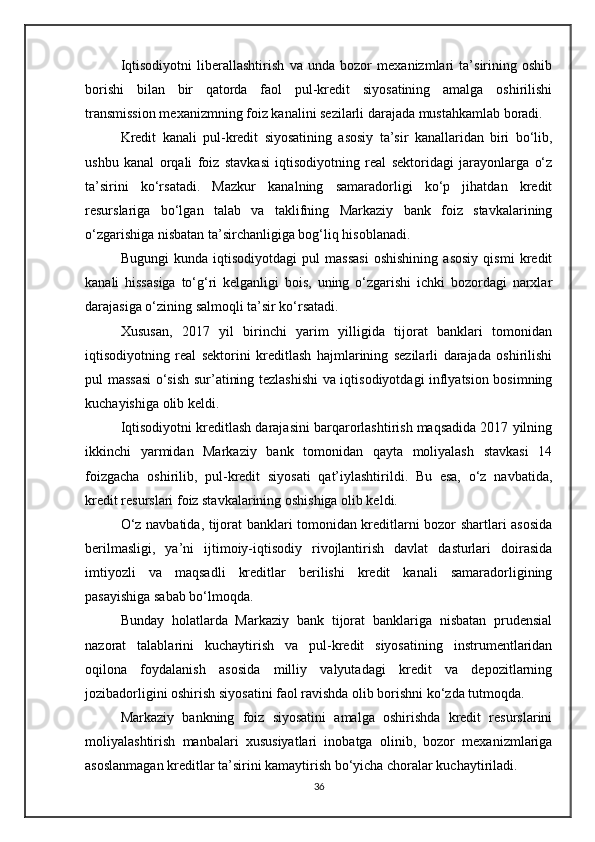 Iqtisodiyotni   liberallashtirish   va   unda   bozor   mexanizmlari   ta’sirining   oshib
borishi   bilan   bir   qatorda   faol   pul-kredit   siyosatining   amalga   oshirilishi
transmission mexanizmning foiz kanalini sezilarli darajada mustahkamlab boradi.
Kredit   kanali   pul-kredit   siyosatining   asosiy   ta’sir   kanallaridan   biri   bo‘lib,
ushbu   kanal   orqali   foiz   stavkasi   iqtisodiyotning   real   sektoridagi   jarayonlarga   o‘z
ta’sirini   ko‘rsatadi.   Mazkur   kanalning   samaradorligi   ko‘p   jihatdan   kredit
resurslariga   bo‘lgan   talab   va   taklifning   Markaziy   bank   foiz   stavkalarining
o‘zgarishiga nisbatan ta’sirchanligiga bog‘liq hisoblanadi.
Bugungi   kunda   iqtisodiyotdagi   pul   massasi   oshishining   asosiy   qismi   kredit
kanali   hissasiga   to‘g‘ri   kelganligi   bois,   uning   o‘zgarishi   ichki   bozordagi   narxlar
darajasiga o‘zining salmoqli ta’sir ko‘rsatadi.
Xususan,   2017   yil   birinchi   yarim   yilligida   tijorat   banklari   tomonidan
iqtisodiyotning   real   sektorini   kreditlash   hajmlarining   sezilarli   darajada   oshirilishi
pul massasi  o‘sish sur’atining tezlashishi  va iqtisodiyotdagi inflyatsion bosimning
kuchayishiga olib keldi.
Iqtisodiyotni kreditlash darajasini barqarorlashtirish maqsadida 2017 yilning
ikkinchi   yarmidan   Markaziy   bank   tomonidan   qayta   moliyalash   stavkasi   14
foizgacha   oshirilib,   pul-kredit   siyosati   qat’iylashtirildi.   Bu   esa,   o‘z   navbatida,
kredit resurslari foiz stavkalarining oshishiga olib keldi.
O‘z navbatida, tijorat banklari tomonidan kreditlarni bozor shartlari asosida
berilmasligi,   ya’ni   ijtimoiy-iqtisodiy   rivojlantirish   davlat   dasturlari   doirasida
imtiyozli   va   maqsadli   kreditlar   berilishi   kredit   kanali   samaradorligining
pasayishiga sabab bo‘lmoqda.
Bunday   holatlarda   Markaziy   bank   tijorat   banklariga   nisbatan   prudensial
nazorat   talablarini   kuchaytirish   va   pul-kredit   siyosatining   instrumentlaridan
oqilona   foydalanish   asosida   milliy   valyutadagi   kredit   va   depozitlarning
jozibadorligini oshirish siyosatini faol ravishda olib borishni ko‘zda tutmoqda.
Markaziy   bankning   foiz   siyosatini   amalga   oshirishda   kredit   resurslarini
moliyalashtirish   manbalari   xususiyatlari   inobatga   olinib,   bozor   mexanizmlariga
asoslanmagan kreditlar ta’sirini kamaytirish bo‘yicha choralar kuchaytiriladi.
36 