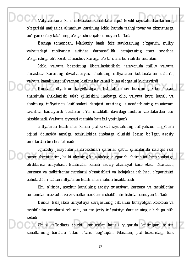 Valyuta   kursi   kanali .   Mazkur   kanal   ta’siri   pul-kredit   siyosati   shartlarining
o‘zgarishi  natijasida  almashuv  kursining  ichki  hamda  tashqi  tovar  va  xizmatlarga
bo‘lgan nisbiy talabning o‘zgarishi orqali namoyon bo‘ladi.
Boshqa   tomondan,   Markaziy   bank   foiz   stavkasining   o‘zgarishi   milliy
valyutadagi   moliyaviy   aktivlar   daromadlilik   darajasining   mos   ravishda
o‘zgarishiga olib kelib, almashuv kursiga o‘z ta’sirini ko‘rsatishi mumkin.
Ichki   valyuta   bozorining   liberallashtirilishi   jarayonida   milliy   valyuta
almashuv   kursining   devalvatsiyasi   aholining   inflyatsion   kutilmalarini   oshirib,
valyuta kanalining inflyatsion kutilmalar kanali bilan aloqasini kuchaytirdi.
Bunda,   inflyatsion   targetlashga   o‘tish   almashuv   kursining   erkin   bozor
sharoitida   shakllanishi   talab   qilinishini   inobatga   olib,   valyuta   kursi   kanali   va
aholining   inflyatsion   kutilmalari   darajasi   orasidagi   aloqadorlikning   muntazam
ravishda   kamaytirib   borilishi   o‘rta   muddatli   davrdagi   muhim   vazifalardan   biri
hisoblanadi. ( valyuta siyosati qismida batafsil yoritilgan )
Inflyatsion   kutilmalar   kanali   pul-kredit   siyosatining   inflyatsion   targetlash
rejimi   doirasida   amalga   oshirilishida   inobatga   olinishi   lozim   bo‘lgan   asosiy
omillardan biri hisoblanadi.
Iqtisodiy   jarayonlar   ishtirokchilari   qarorlar   qabul   qilishlarida   nafaqat   real
bozor   sharoitlarini,   balki   ularning   kelajakdagi   o‘zgarish   ehtimolini   ham   inobatga
olishlarida   inflyatsion   kutilmalar   kanali   asosiy   ahamiyat   kasb   etadi.   Xususan,
korxona   va   tadbirkorlar   narxlarni   o‘rnatishlari   va   kelajakda   ish   haqi   o‘zgarishini
baholashlari uchun inflyatsion kutilmalar muhim hisoblanadi.
Shu   o‘rinda,   mazkur   kanalning   asosiy   xususiyati   korxona   va   tashkilotlar
tomonidan maxsulot va xizmatlar narxlarini shakllantirilishida namoyon bo‘ladi. 
Bunda,   kelajakda   inflyatsiya   darajasining   oshishini   kutayotgan   korxona   va
tashkilotlar   narxlarni   oshiradi,   bu   esa   joriy   inflyatsiya   darajasining   o‘sishiga   olib
keladi.
Shuni   ta’kidlash   joizki,   kutilmalar   kanali   yuqorida   keltirilgan   to‘rtta
kanallarning   barchasi   bilan   o‘zaro   bog‘liqdir.   Masalan,   pul   bozoridagi   foiz
37 