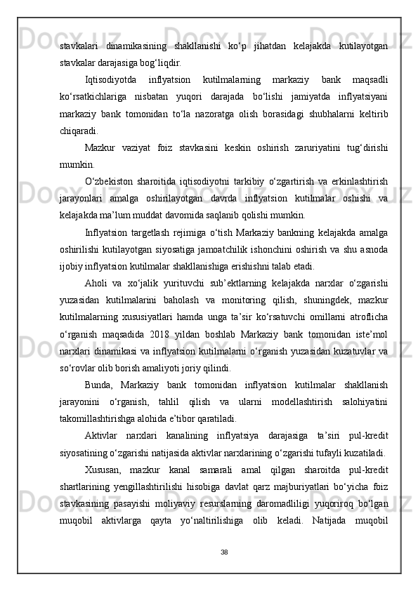 stavkalari   dinamikasining   shakllanishi   ko‘p   jihatdan   kelajakda   kutilayotgan
stavkalar darajasiga bog‘liqdir.
Iqtisodiyotda   inflyatsion   kutilmalarning   markaziy   bank   maqsadli
ko‘rsatkichlariga   nisbatan   yuqori   darajada   bo‘lishi   jamiyatda   inflyatsiyani
markaziy   bank   tomonidan   to‘la   nazoratga   olish   borasidagi   shubhalarni   keltirib
chiqaradi. 
Mazkur   vaziyat   foiz   stavkasini   keskin   oshirish   zaruriyatini   tug‘dirishi
mumkin.
O‘zbekiston   sharoitida   iqtisodiyotni   tarkibiy   o‘zgartirish   va   erkinlashtirish
jarayonlari   amalga   oshirilayotgan   davrda   inflyatsion   kutilmalar   oshishi   va
kelajakda ma’lum muddat davomida saqlanib qolishi mumkin.
Inflyatsion   targetlash   rejimiga   o‘tish   Markaziy   bankning   kelajakda   amalga
oshirilishi   kutilayotgan   siyosatiga   jamoatchilik   ishonchini   oshirish   va   shu   asnoda
ijobiy inflyatsion kutilmalar shakllanishiga erishishni talab etadi.
Aholi   va   xo‘jalik   yurituvchi   sub’ektlarning   kelajakda   narxlar   o‘zgarishi
yuzasidan   kutilmalarini   baholash   va   monitoring   qilish,   shuningdek,   mazkur
kutilmalarning   xususiyatlari   hamda   unga   ta’sir   ko‘rsatuvchi   omillarni   atroflicha
o‘rganish   maqsadida   2018   yildan   boshlab   Markaziy   bank   tomonidan   iste’mol
narxlari  dinamikasi   va  inflyatsion   kutilmalarni  o‘rganish   yuzasidan   kuzatuvlar   va
so‘rovlar olib borish amaliyoti joriy qilindi.
Bunda,   Markaziy   bank   tomonidan   inflyatsion   kutilmalar   shakllanish
jarayonini   o‘rganish,   tahlil   qilish   va   ularni   modellashtirish   salohiyatini
takomillashtirishga alohida e’tibor qaratiladi.
Aktivlar   narxlari   kanalining   inflyatsiya   darajasiga   ta’siri   pul-kredit
siyosatining o‘zgarishi natijasida aktivlar narxlarining o‘zgarishi tufayli kuzatiladi.
Xususan,   mazkur   kanal   samarali   amal   qilgan   sharoitda   pul-kredit
shartlarining   yengillashtirilishi   hisobiga   davlat   qarz   majburiyatlari   bo‘yicha   foiz
stavkasining   pasayishi   moliyaviy   resurslarning   daromadliligi   yuqoriroq   bo‘lgan
muqobil   aktivlarga   qayta   yo‘naltirilishiga   olib   keladi.   Natijada   muqobil
38 