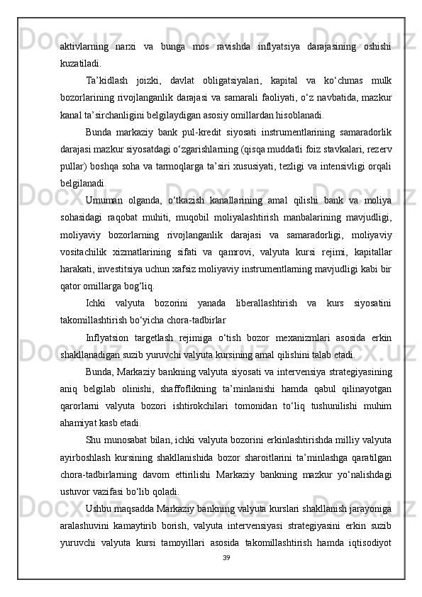 aktivlarning   narxi   va   bunga   mos   ravishda   inflyatsiya   darajasining   oshishi
kuzatiladi.
Ta’kidlash   joizki,   davlat   obligatsiyalari,   kapital   va   ko‘chmas   mulk
bozorlarining   rivojlanganlik   darajasi   va   samarali   faoliyati,   o‘z   navbatida,   mazkur
kanal ta’sirchanligini belgilaydigan asosiy omillardan hisoblanadi.
Bunda   markaziy   bank   pul-kredit   siyosati   instrumentlarining   samaradorlik
darajasi mazkur siyosatdagi o‘zgarishlarning (qisqa muddatli foiz stavkalari, rezerv
pullar) boshqa soha va tarmoqlarga ta’siri xususiyati, tezligi va intensivligi  orqali
belgilanadi.
Umuman   olganda,   o‘tkazish   kanallarining   amal   qilishi   bank   va   moliya
sohasidagi   raqobat   muhiti,   muqobil   moliyalashtirish   manbalarining   mavjudligi,
moliyaviy   bozorlarning   rivojlanganlik   darajasi   va   samaradorligi,   moliyaviy
vositachilik   xizmatlarining   sifati   va   qamrovi,   valyuta   kursi   rejimi,   kapitallar
harakati, investitsiya uchun xafsiz moliyaviy instrumentlarning mavjudligi kabi bir
qator omillarga bog‘liq.
Ichki   valyuta   bozorini   yanada   liberallashtirish   va   kurs   siyosatini
takomillashtirish bo‘yicha chora-tadbirlar
Inflyatsion   targetlash   rejimiga   o‘tish   bozor   mexanizmlari   asosida   erkin
shakllanadigan suzib yuruvchi valyuta kursining amal qilishini talab etadi.
Bunda, Markaziy bankning valyuta siyosati  va intervensiya strategiyasining
aniq   belgilab   olinishi,   shaffoflikning   ta’minlanishi   hamda   qabul   qilinayotgan
qarorlarni   valyuta   bozori   ishtirokchilari   tomonidan   to‘liq   tushunilishi   muhim
ahamiyat kasb etadi.
Shu munosabat bilan, ichki valyuta bozorini erkinlashtirishda milliy valyuta
ayirboshlash   kursining   shakllanishida   bozor   sharoitlarini   ta’minlashga   qaratilgan
chora-tadbirlarning   davom   ettirilishi   Markaziy   bankning   mazkur   yo‘nalishdagi
ustuvor vazifasi bo‘lib qoladi.
Ushbu maqsadda Markaziy bankning valyuta kurslari shakllanish jarayoniga
aralashuvini   kamaytirib   borish,   valyuta   intervensiyasi   strategiyasini   erkin   suzib
yuruvchi   valyuta   kursi   tamoyillari   asosida   takomillashtirish   hamda   iqtisodiyot
39 