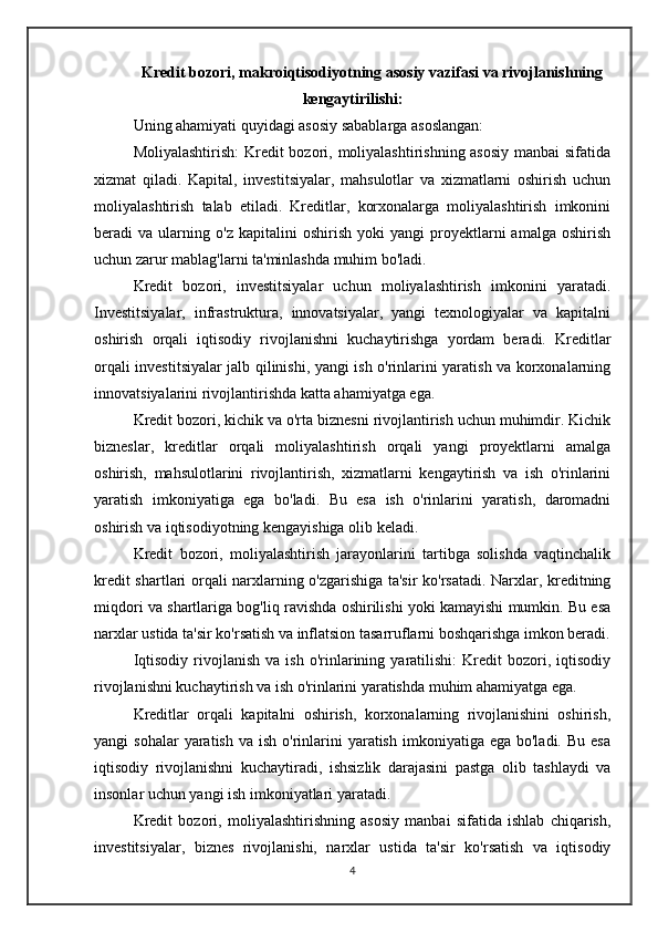 Kredit bozori, makroiqtisodiyotning asosiy vazifasi va rivojlanishning
kengaytirilishi:
Uning ahamiyati quyidagi asosiy sabablarga asoslangan:
Moliyalashtirish:  Kredit  bozori, moliyalashtirishning asosiy  manbai  sifatida
xizmat   qiladi.   Kapital,   investitsiyalar,   mahsulotlar   va   xizmatlarni   oshirish   uchun
moliyalashtirish   talab   etiladi.   Kreditlar,   korxonalarga   moliyalashtirish   imkonini
beradi   va   ularning   o'z   kapitalini   oshirish   yoki   yangi   proyektlarni   amalga   oshirish
uchun zarur mablag'larni ta'minlashda muhim bo'ladi.
Kredit   bozori,   investitsiyalar   uchun   moliyalashtirish   imkonini   yaratadi.
Investitsiyalar,   infrastruktura,   innovatsiyalar,   yangi   texnologiyalar   va   kapitalni
oshirish   orqali   iqtisodiy   rivojlanishni   kuchaytirishga   yordam   beradi.   Kreditlar
orqali investitsiyalar jalb qilinishi, yangi ish o'rinlarini yaratish va korxonalarning
innovatsiyalarini rivojlantirishda katta ahamiyatga ega.
Kredit bozori, kichik va o'rta biznesni rivojlantirish uchun muhimdir. Kichik
bizneslar,   kreditlar   orqali   moliyalashtirish   orqali   yangi   proyektlarni   amalga
oshirish,   mahsulotlarini   rivojlantirish,   xizmatlarni   kengaytirish   va   ish   o'rinlarini
yaratish   imkoniyatiga   ega   bo'ladi.   Bu   esa   ish   o'rinlarini   yaratish,   daromadni
oshirish va iqtisodiyotning kengayishiga olib keladi.
Kredit   bozori,   moliyalashtirish   jarayonlarini   tartibga   solishda   vaqtinchalik
kredit shartlari orqali narxlarning o'zgarishiga ta'sir ko'rsatadi. Narxlar, kreditning
miqdori va shartlariga bog'liq ravishda oshirilishi yoki kamayishi mumkin. Bu esa
narxlar ustida ta'sir ko'rsatish va inflatsion tasarruflarni boshqarishga imkon beradi.
Iqtisodiy   rivojlanish   va  ish   o'rinlarining   yaratilishi:   Kredit   bozori,   iqtisodiy
rivojlanishni kuchaytirish va ish o'rinlarini yaratishda muhim ahamiyatga ega. 
Kreditlar   orqali   kapitalni   oshirish,   korxonalarning   rivojlanishini   oshirish,
yangi  sohalar  yaratish  va  ish  o'rinlarini  yaratish  imkoniyatiga ega  bo'ladi.  Bu  esa
iqtisodiy   rivojlanishni   kuchaytiradi,   ishsizlik   darajasini   pastga   olib   tashlaydi   va
insonlar uchun yangi ish imkoniyatlari yaratadi.
Kredit   bozori,   moliyalashtirishning   asosiy   manbai   sifatida   ishlab   chiqarish,
investitsiyalar,   biznes   rivojlanishi,   narxlar   ustida   ta'sir   ko'rsatish   va   iqtisodiy
4 